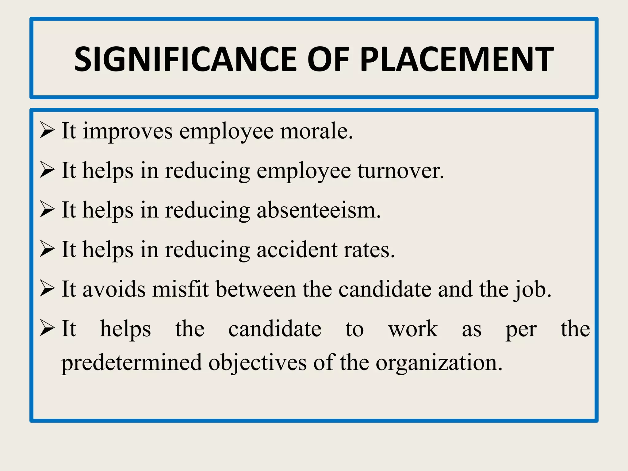 SIGNIFICANCE OF PLACEMENT
 It improves employee morale.
 It helps in reducing employee turnover.
 It helps in reducing absenteeism.
 It helps in reducing accident rates.
 It avoids misfit between the candidate and the job.
 It helps the candidate to work as per the
predetermined objectives of the organization.
 