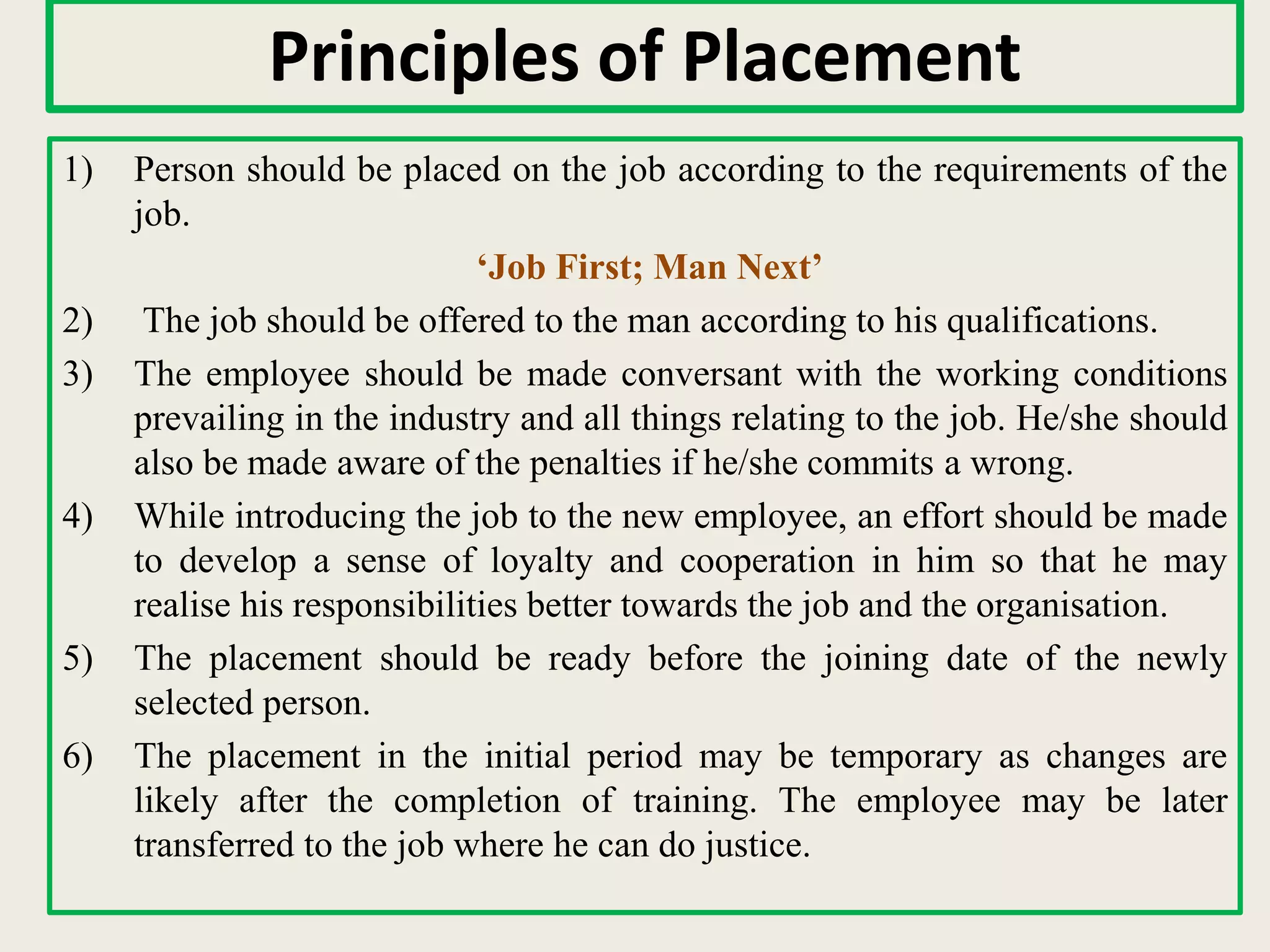 Principles of Placement
1) Person should be placed on the job according to the requirements of the
job.
‘Job First; Man Next’
2) The job should be offered to the man according to his qualifications.
3) The employee should be made conversant with the working conditions
prevailing in the industry and all things relating to the job. He/she should
also be made aware of the penalties if he/she commits a wrong.
4) While introducing the job to the new employee, an effort should be made
to develop a sense of loyalty and cooperation in him so that he may
realise his responsibilities better towards the job and the organisation.
5) The placement should be ready before the joining date of the newly
selected person.
6) The placement in the initial period may be temporary as changes are
likely after the completion of training. The employee may be later
transferred to the job where he can do justice.
 