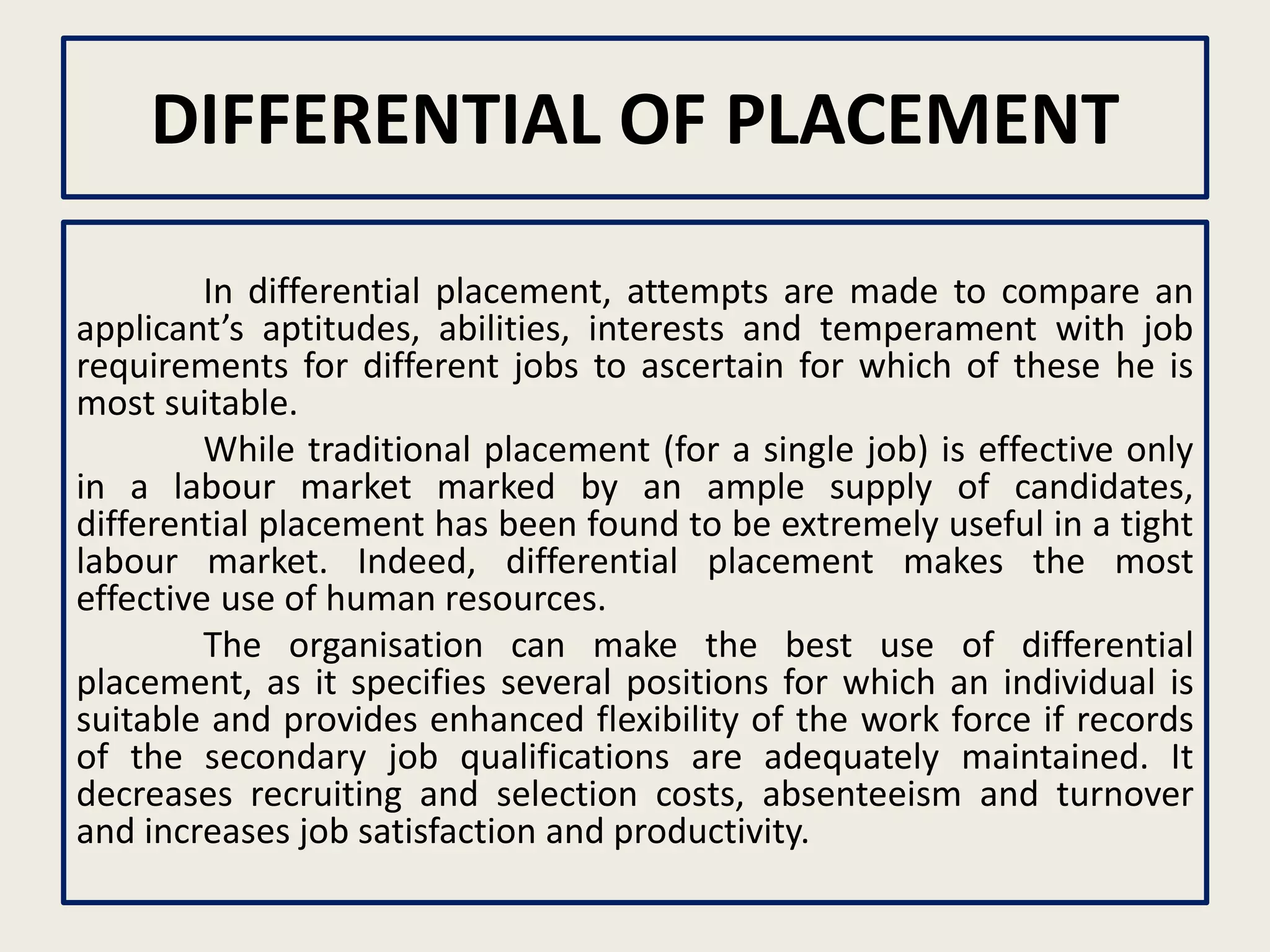 DIFFERENTIAL OF PLACEMENT
In differential placement, attempts are made to compare an
applicant’s aptitudes, abilities, interests and temperament with job
requirements for different jobs to ascertain for which of these he is
most suitable.
While traditional placement (for a single job) is effective only
in a labour market marked by an ample supply of candidates,
differential placement has been found to be extremely useful in a tight
labour market. Indeed, differential placement makes the most
effective use of human resources.
The organisation can make the best use of differential
placement, as it specifies several positions for which an individual is
suitable and provides enhanced flexibility of the work force if records
of the secondary job qualifications are adequately maintained. It
decreases recruiting and selection costs, absenteeism and turnover
and increases job satisfaction and productivity.
 