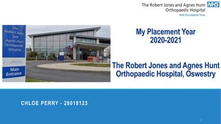 My Placement Year
2020-2021
The Robert Jones and Agnes Hunt
Orthopaedic Hospital, Oswestry
CHLOE PERRY - 28018123
1
 