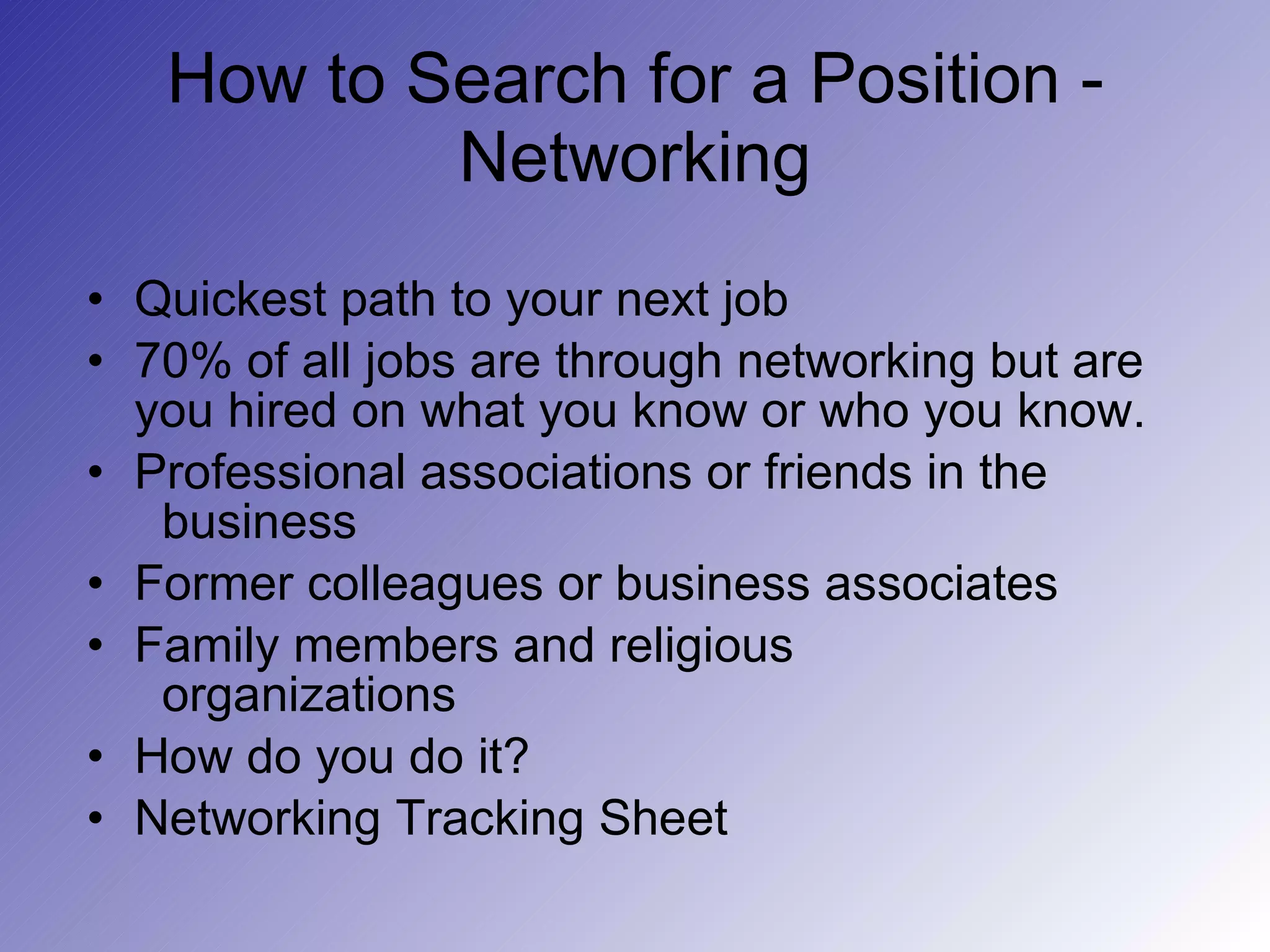 How to Search for a Position - Networking Quickest path to your next job 70% of all jobs are through networking but are you hired on what you know or who you know. Professional associations or friends in the    business Former colleagues or business associates Family members and religious    organizations How do you do it? Networking Tracking Sheet 