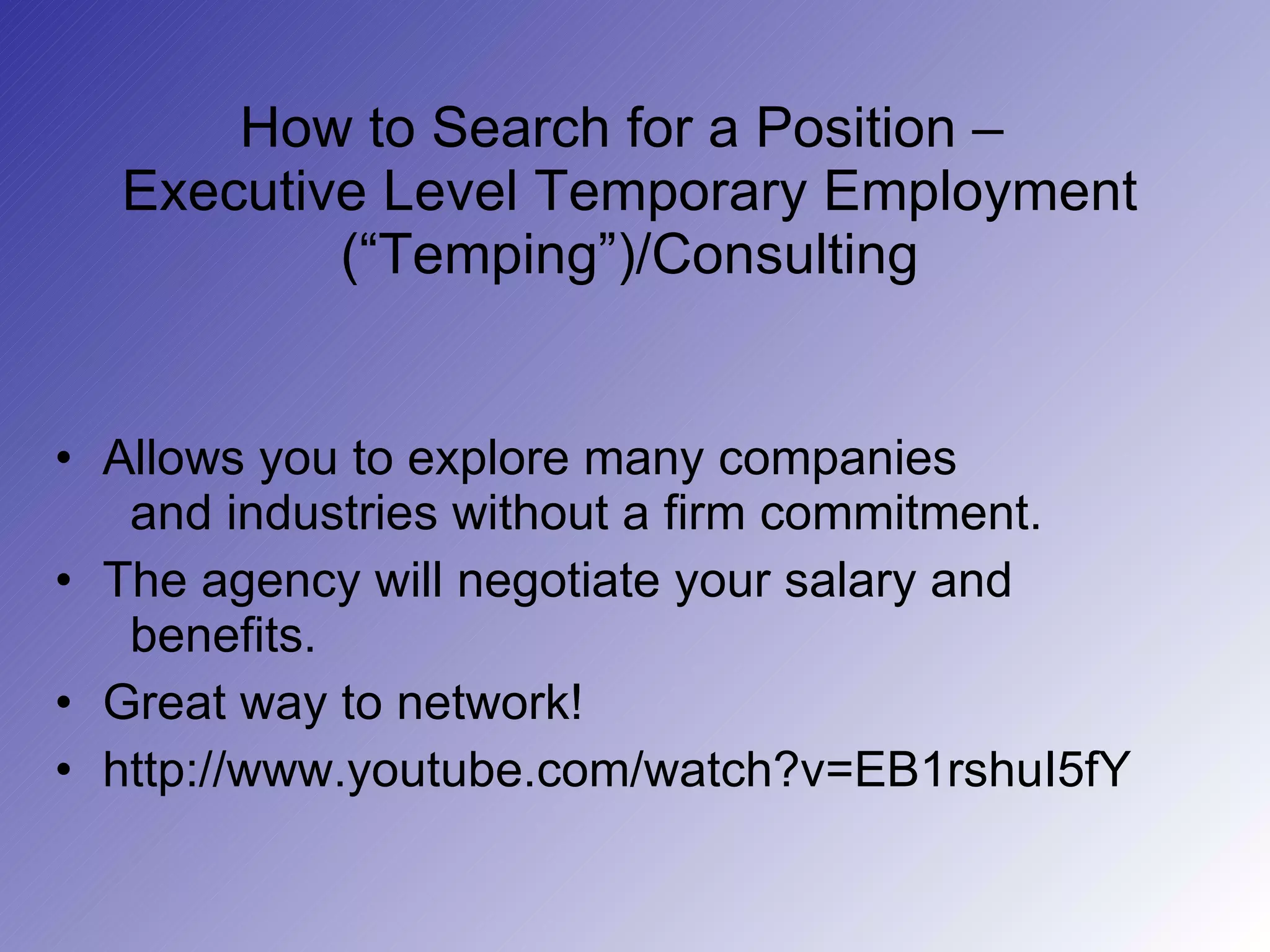 How to Search for a Position –  Executive Level Temporary Employment (“Temping”)/Consulting Allows you to explore many companies    and industries without a firm commitment. The agency will negotiate your salary and    benefits. Great way to network!  http://www.youtube.com/watch?v=EB1rshuI5fY 