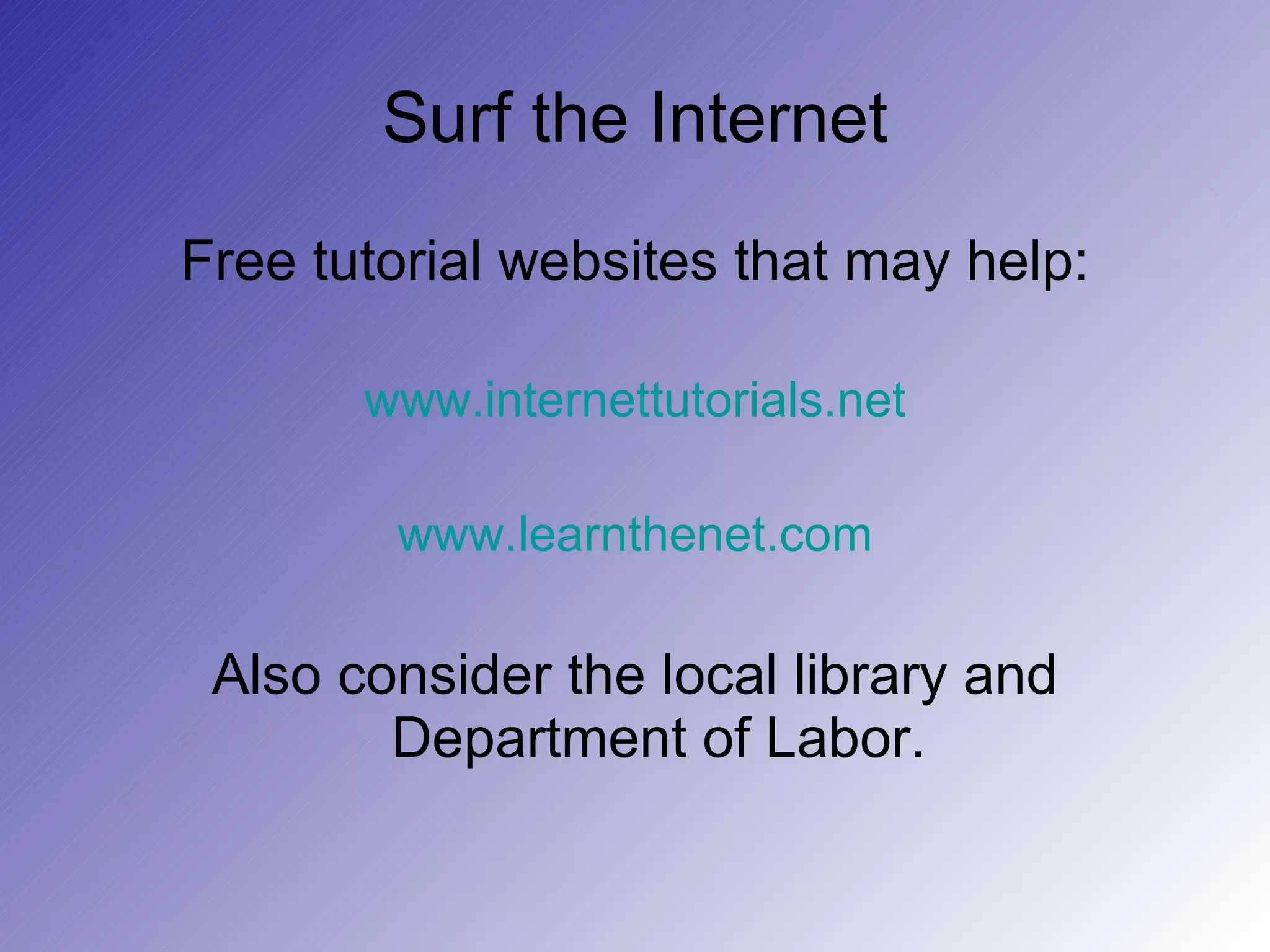 Surf the Internet Free tutorial websites that may help: www.internettutorials.net www.learnthenet.com Also consider the local library and Department of Labor. 