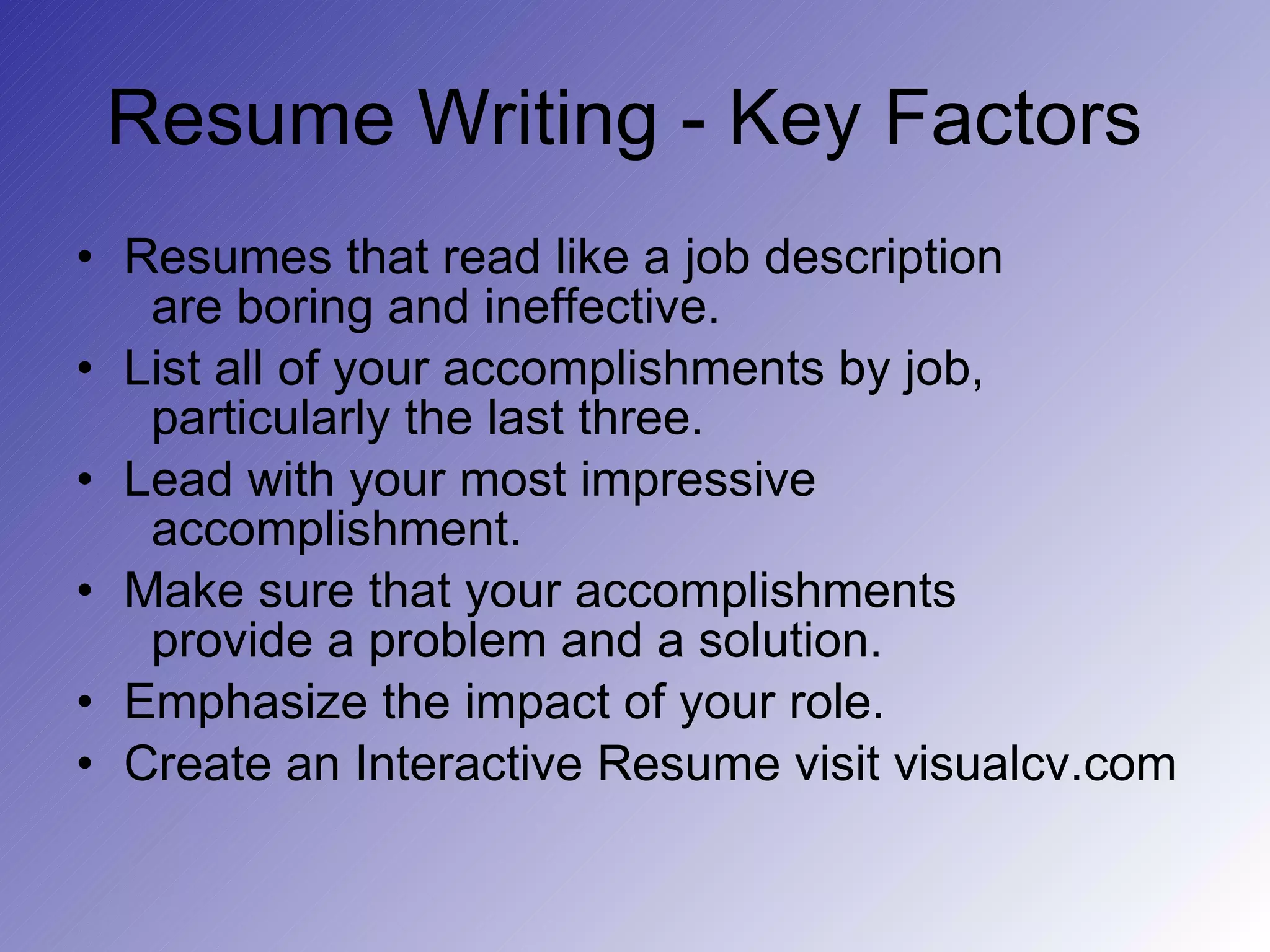 Resume Writing - Key Factors  Resumes that read like a job description   are boring and ineffective. List all of your accomplishments by job,   particularly the last three. Lead with your most impressive   accomplishment. Make sure that your accomplishments   provide a problem and a solution. Emphasize the impact of your role. Create an Interactive Resume visit visualcv.com 
