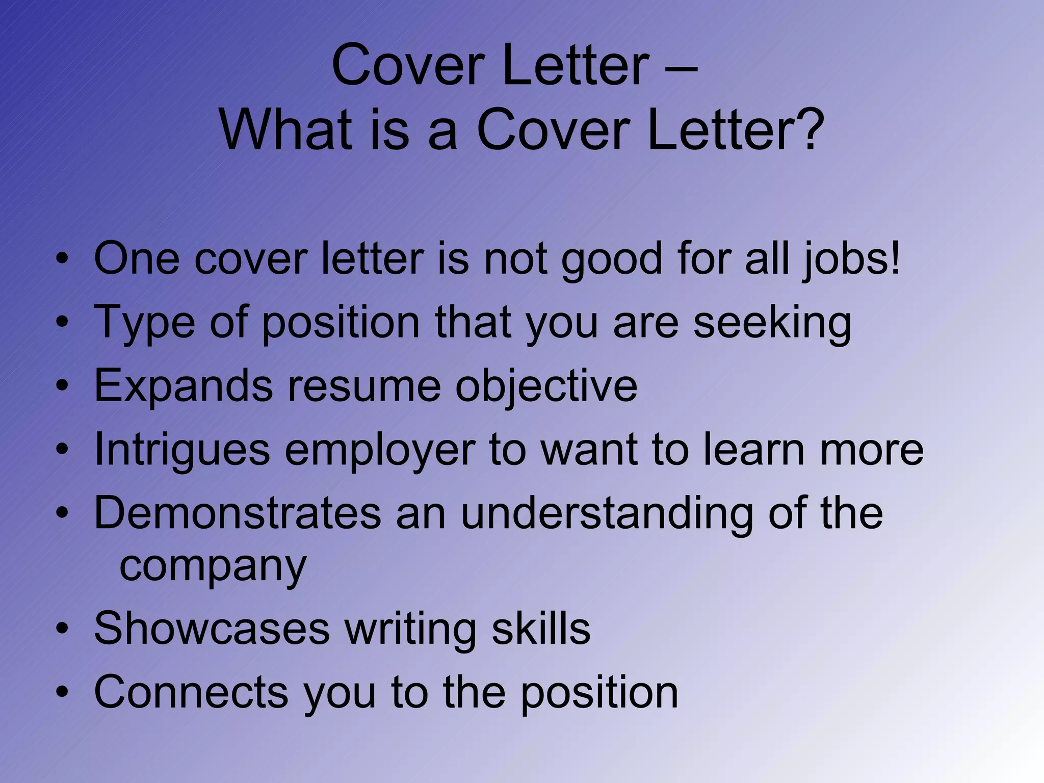 Cover Letter –  What is a Cover Letter? One cover letter is not good for all jobs! Type of position that you are seeking Expands resume objective Intrigues employer to want to learn more Demonstrates an understanding of the   company Showcases writing skills Connects you to the position 