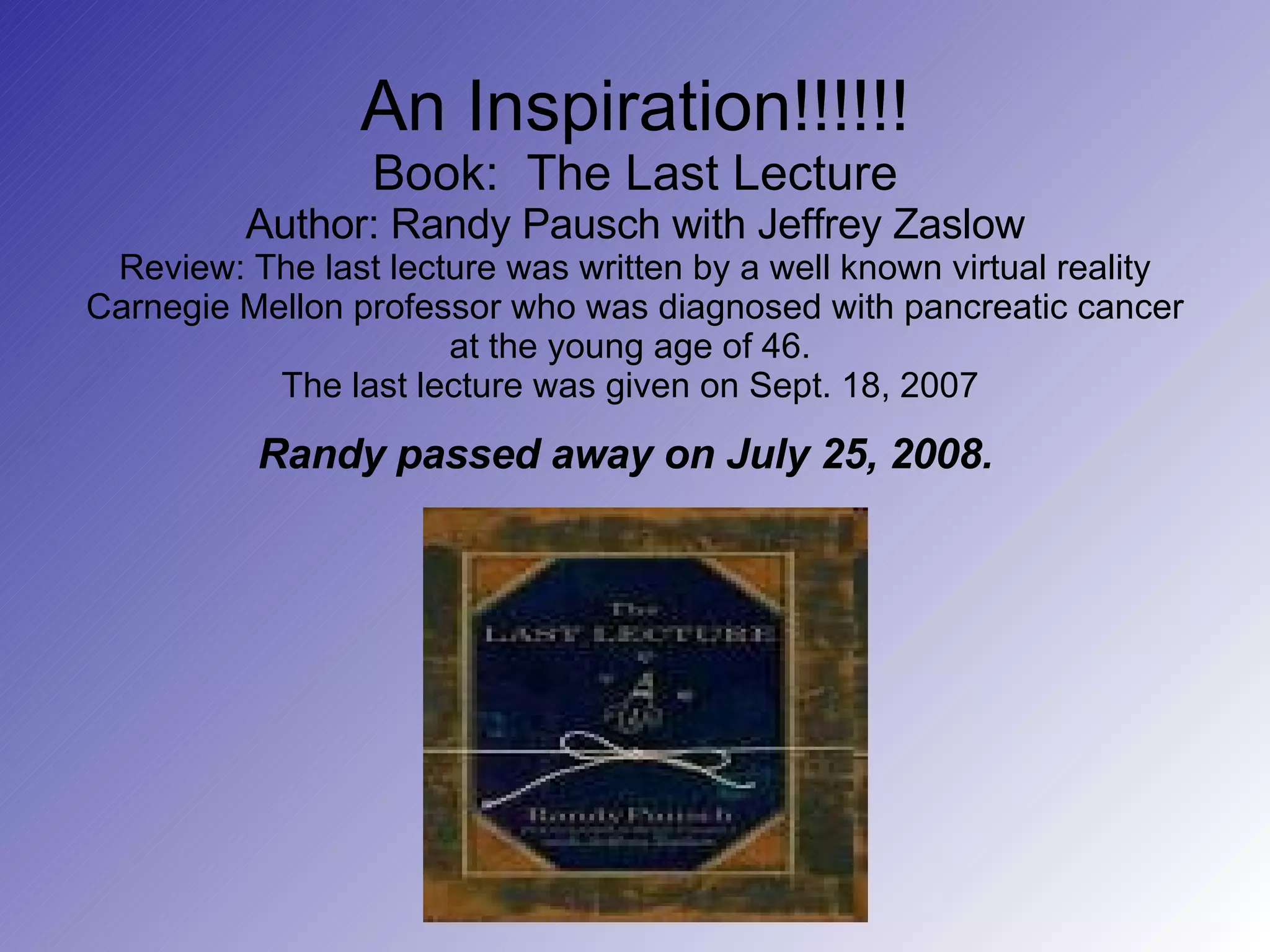 An Inspiration!!!!!! Book:  The Last Lecture Author: Randy Pausch with Jeffrey Zaslow Review: The last lecture was written by a well known virtual reality Carnegie Mellon professor who was diagnosed with pancreatic cancer at the young age of 46.  The last lecture was given on Sept. 18, 2007  Randy passed away on July 25, 2008.   