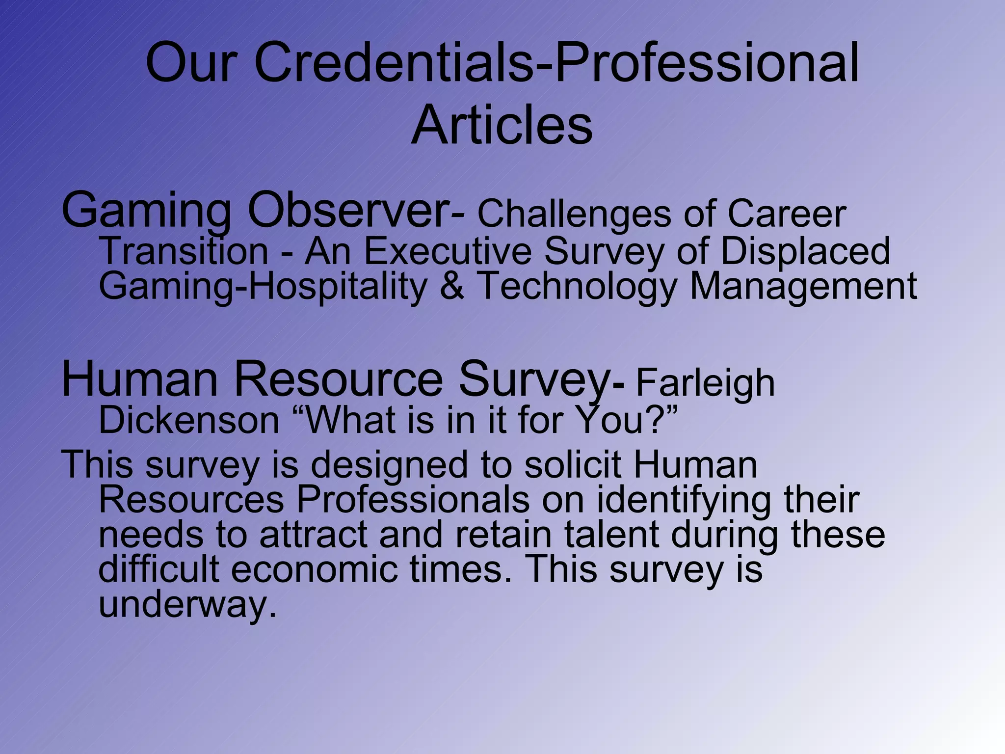 Our Credentials-Professional Articles Gaming Observer -  Challenges of Career   Transition - An Executive Survey of Displaced Gaming-Hospitality & Technology Management Human Resource Survey -  Farleigh Dickenson “What is in it for You?”  This survey is designed to solicit Human Resources Professionals on identifying their needs to attract and retain talent during these difficult economic times. This survey is underway. 