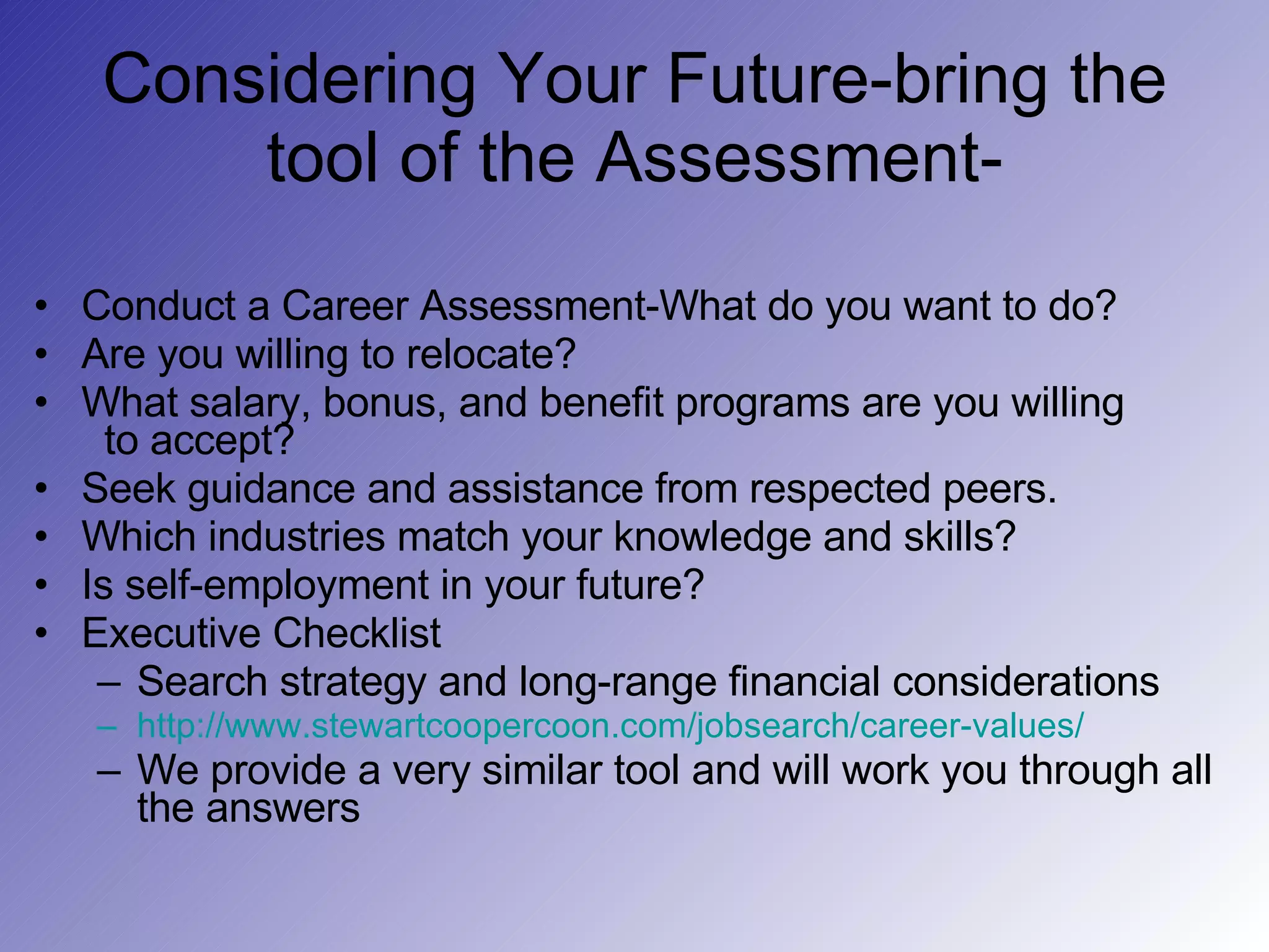 Considering Your Future-bring the tool of the Assessment- Conduct a Career Assessment-What do you want to do? Are you willing to relocate? What salary, bonus, and benefit programs are you willing   to accept? Seek guidance and assistance from respected peers. Which industries match your knowledge and skills? Is self-employment in your future? Executive Checklist  Search strategy and long-range financial considerations http://www.stewartcoopercoon.com/jobsearch/career-values/ We provide a very similar tool and will work you through all the answers 