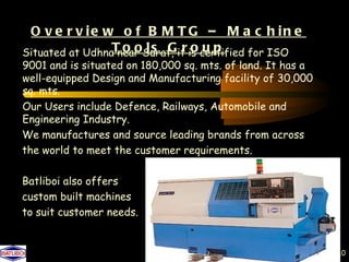 O v e r v ie w o f B M T G – M a c h in e
Situated at UdhnaT o oSurat, it is certified for ISO
                  near l s G r o u p
9001 and is situated on 180,000 sq. mts. of land. It has a
well-equipped Design and Manufacturing facility of 30,000
sq. mts.
Our Users include Defence, Railways, Automobile and
Engineering Industry.
We manufactures and source leading brands from across
the world to meet the customer requirements.

Batliboi also offers
custom built machines
to suit customer needs.


                                                             10
 