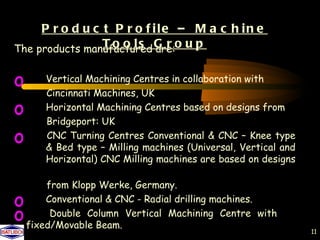 P r o d u c t P r o f ile – M a c h in e
The products manufactured G r o u p
                 T o o l s are:


o      Vertical Machining Centres in collaboration with
       Cincinnati Machines, UK
o      Horizontal Machining Centres based on designs from
       Bridgeport: UK
o      CNC Turning Centres Conventional & CNC – Knee type
       & Bed type – Milling machines (Universal, Vertical and
       Horizontal) CNC Milling machines are based on designs

        from Klopp Werke, Germany.
o       Conventional & CNC - Radial drilling machines.
o        Double Column Vertical Machining Centre with
    fixed/Movable Beam.
                                                                11
 