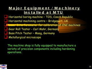 M a jo r E q u ip m e n t / M a c h in e r y
            in s t a lle d a t M T U
 Horizontal boring machine – TOS, Czech Republic
 Horizontal machining centre – Bridgeport, UK
 Laser Interferometer for calibration of CNC machines
 Gear Roll Tester - Carl Mahr, Germany
 Base Pitch Tester – Maag, Germany
 Metallurgical microscope
  The machine shop is fully equipped to manufacture a
  variety of precision components including hardening
  operations.




                                                         13
 