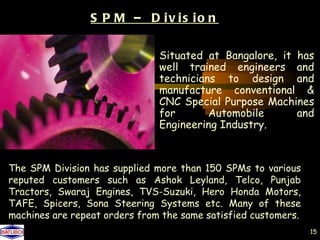 S P M – D iv is io n

                               Situated at Bangalore, it has
                               well trained engineers and
                               technicians to design and
                               manufacture conventional &
                               CNC Special Purpose Machines
                               for       Automobile      and
                               Engineering Industry.



The SPM Division has supplied more than 150 SPMs to various
reputed customers such as Ashok Leyland, Telco, Punjab
Tractors, Swaraj Engines, TVS-Suzuki, Hero Honda Motors,
TAFE, Spicers, Sona Steering Systems etc. Many of these
machines are repeat orders from the same satisfied customers.
                                                                15
 