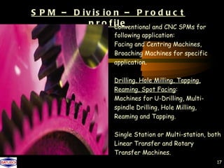 S P M – D iv is io n – P r o d u c t
            p r o f ile
                    Conventional and CNC SPMs for
                       following application:
                       Facing and Centring Machines,
                       Broaching Machines for specific
                       application.

                       Drilling, Hole Milling, Tapping,
                       Reaming, Spot Facing:
                       Machines for U-Drilling, Multi-
                       spindle Drilling, Hole Milling,
                       Reaming and Tapping.

                       Single Station or Multi-station, both
                       Linear Transfer and Rotary
                       Transfer Machines.
                                                          17
 