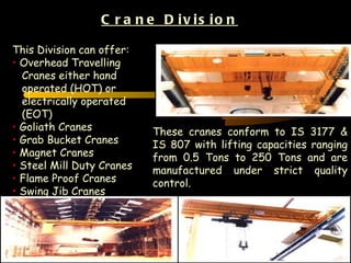 C r a n e D iv is io n

This Division can offer:
• Overhead Travelling
  Cranes either hand
  operated (HOT) or
  electrically operated
  (EOT)
• Goliath Cranes           These cranes conform to IS 3177 &
• Grab Bucket Cranes       IS 807 with lifting capacities ranging
• Magnet Cranes            from 0.5 Tons to 250 Tons and are
• Steel Mill Duty Cranes   manufactured under strict quality
• Flame Proof Cranes       control.
• Swing Jib Cranes




                                                               18
 