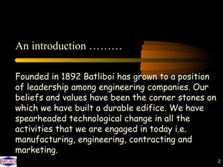 An introduction ………

Founded in 1892 Batliboi has grown to a position
of leadership among engineering companies. Our
beliefs and values have been the corner stones on
which we have built a durable edifice. We have
spearheaded technological change in all the
activities that we are engaged in today i.e.
manufacturing, engineering, contracting and
marketing.
                                                    2
 