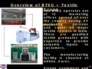 O v e r v ie w o f B T E G – T e x t ile
             E n g g Ghreo B T E G o p e r a t e s
                     T     up                            out
                       of      12             m a r k e t in g
                       o f f ic e s s p r e a d a ll o v e r
                       t h e c o u n t r y h a v in g 4 5
                       m a r k e t in g          pe rs ons
                       a nd       c o ve r    a ll m a jo r
                       t e x t ile c e n t e r s in In d ia .
                       Th e re        a re      q u a lif ie d
                       t e x t ile g r a d u a t e s w it h
                       e x p e r t is e    to     p r o v id e
                       v a lu a b le       in p u t s       to
                       c us to me rs .

                       Th e          m a n u f a c t u r in g
                       f a c ilit y is s it u a t e d a t
                       U d hna , S ura t.
                                                                 20
 