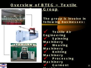 O v e r v ie w o f B T E G – T e x t ile
             E ng g G roup

                   T h e g r o u p is in v o lv e in
                   f o llo w in g b u s in e s s e s :


                    g i nTeeexrtiineg A i r
                   En
                                     l

                    c hSi n ei nr n i n g
                   Ma
                             p
                                    y
                    c hWneearvyi n g
                   Ma      i
                    c hKi n ei trt yn g
                   Ma
                             n      i

                    c hPi n o cr y s s i n g
                   Ma
                             r
                               e
                                    e

                    G a rme nt                          21
 