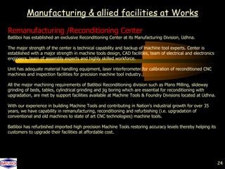Manufacturing & allied facilities at Works
Remanufacturing /Reconditioning Center
Batliboi has established an exclusive Reconditioning Center at its Manufacturing Division, Udhna.

The major strength of the center is technical capability and backup of machine tool experts. Center is
established with a major strength in machine tools design, CAD facilities, team of electrical and electronics
engineers, team of assembly experts and highly skilled workforce.

Unit has adequate material handling equipment, laser interferometer for calibration of reconditioned CNC
machines and inspection facilities for precision machine tool industry.

All the major machining requirements of Batliboi Reconditioning division such as Plano Milling, slideway
grinding of beds, tables, cylindrical grinding and jig boring which are essential for reconditioning with
upgradation, are met by support facilities available at Machine Tools & Foundry Divisions located at Udhna.

With our experience in building Machine Tools and contributing in Nation's industrial growth for over 35
years, we have capability in remanufacturing, reconditioning and refurbishing (i.e. upgradation of
conventional and old machines to state of art CNC technologies) machine tools.

Batliboi has refurbished imported high precision Machine Tools restoring accuracy levels thereby helping its
customers to upgrade their facilities at affordable cost.




                                                                                                                24
 