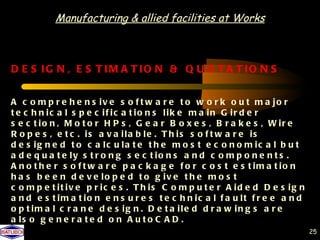 Manufacturing & allied facilities at Works



D E S IG N , E S T IM A T IO N & Q U O T A T IO N S


A c o m p r e h e n s iv e s o f t w a r e t o w o r k o u t m a jo r
t e c h n ic a l s p e c if ic a t io n s lik e m a in G ir d e r
s e c t io n , M o t o r H P s , G e a r B o x e s , B r a k e s , W ir e
R o p e s , e t c . is a v a ila b le . T h is s o f t w a r e is
d e s ig n e d t o c a lc u la t e t h e m o s t e c o n o m ic a l b u t
a d e q u a t e ly s t r o n g s e c t io n s a n d c o m p o n e n t s .
A n o t h e r s o f t w a r e p a c k a g e f o r c o s t e s t im a t io n
h a s b e e n d e v e lo p e d t o g iv e t h e m o s t
c o m p e t it iv e p r ic e s . T h is C o m p u t e r A id e d D e s ig n
a n d e s t im a t io n e n s u r e s t e c h n ic a l f a u lt f r e e a n d
o p t im a l c r a n e d e s ig n . D e t a ile d d r a w in g s a r e
a ls o g e n e r a t e d o n A u t o C A D .
                                                                                25
 