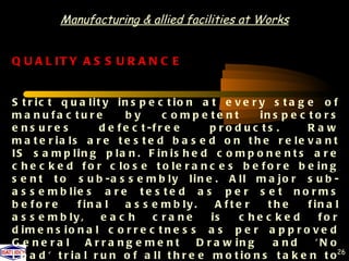 Manufacturing & allied facilities at Works


Q U A L IT Y A S S U R A N C E


S t r ic t q u a lit y in s p e c t io n a t e v e r y s t a g e o f
m a n u fa c tu re          by        c o mp e te nt     in s p e c t o r s
e ns ure s            d e f e c t -f r e e     p ro d uc ts .       Raw
m a t e r ia ls a r e t e s t e d b a s e d o n t h e r e le v a n t
IS s a m p lin g p la n . F in is h e d c o m p o n e n t s a r e
c h e c k e d f o r c lo s e t o le r a n c e s b e f o r e b e in g
s e n t t o s u b -a s s e m b ly lin e . A ll m a jo r s u b -
a s s e m b lie s a r e t e s t e d a s p e r s e t n o r m s
b e fo re       f in a l    a s s e m b ly .    A fte r    the      f in a l
a s s e m b ly ,      eac h        c ra ne     is    c he c ke d       fo r
d im e n s io n a l c o r r e c t n e s s a s p e r a p p r o v e d
G e ne ra l        Arra ng e me nt          D r a w in g    a nd      'N o
L o a d ' t r i a l r u n o f a l l t h r e e m o t i o n s t a k e n t o 26
 