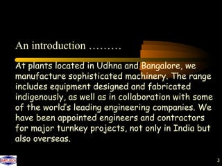 An introduction ………
At plants located in Udhna and Bangalore, we
manufacture sophisticated machinery. The range
includes equipment designed and fabricated
indigenously, as well as in collaboration with some
of the world’s leading engineering companies. We
have been appointed engineers and contractors
for major turnkey projects, not only in India but
also overseas.

                                                      3
 
