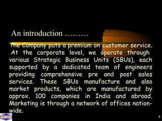 An introduction ………
The Company puts a premium on customer service.
 At the corporate level, we operate through
various Strategic Business Units (SBUs), each
supported by a dedicated team of engineers
providing comprehensive pre and post sales
services. These SBUs manufacture and also
market products, which are manufactured by
approx. 100 companies in India and abroad.
Marketing is through a network of offices nation-
wide.
                                                    4
 