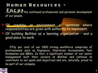 H uma n R e s ourc e s -
    Foc us
    Our focus is the continued professional and personal development
    of our people.


 Of     creating an environment of openness where
    responsibilities are given with authority to implement.
   Of building Batliboi as a learning organization - and a
    good place to work.

       Fifty per cent of our 1000 strong workforce comprises of
    professionals such as Engineers, Chartered Accountants, Post
    Graduates and MBAs. In fact, a significant number of our senior
    management built their careers at Batliboi and continue to
    contribute to our goals and objectives and are, naturally, proud to
    be part of our company.

                                                                          6
 