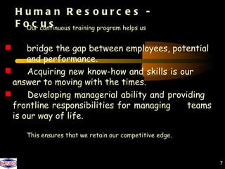 H uma n R e s ourc e s -
  F o c continuous training program helps us
     Our u s


 and performance.
    bridge the gap between employees, potential

answer to moving with the times. skills is our
    Acquiring new know-how and

frontline responsibilities for managingproviding
    Developing managerial ability and
                                             teams
  is our way of life.

     This ensures that we retain our competitive edge.



                                                         7
 