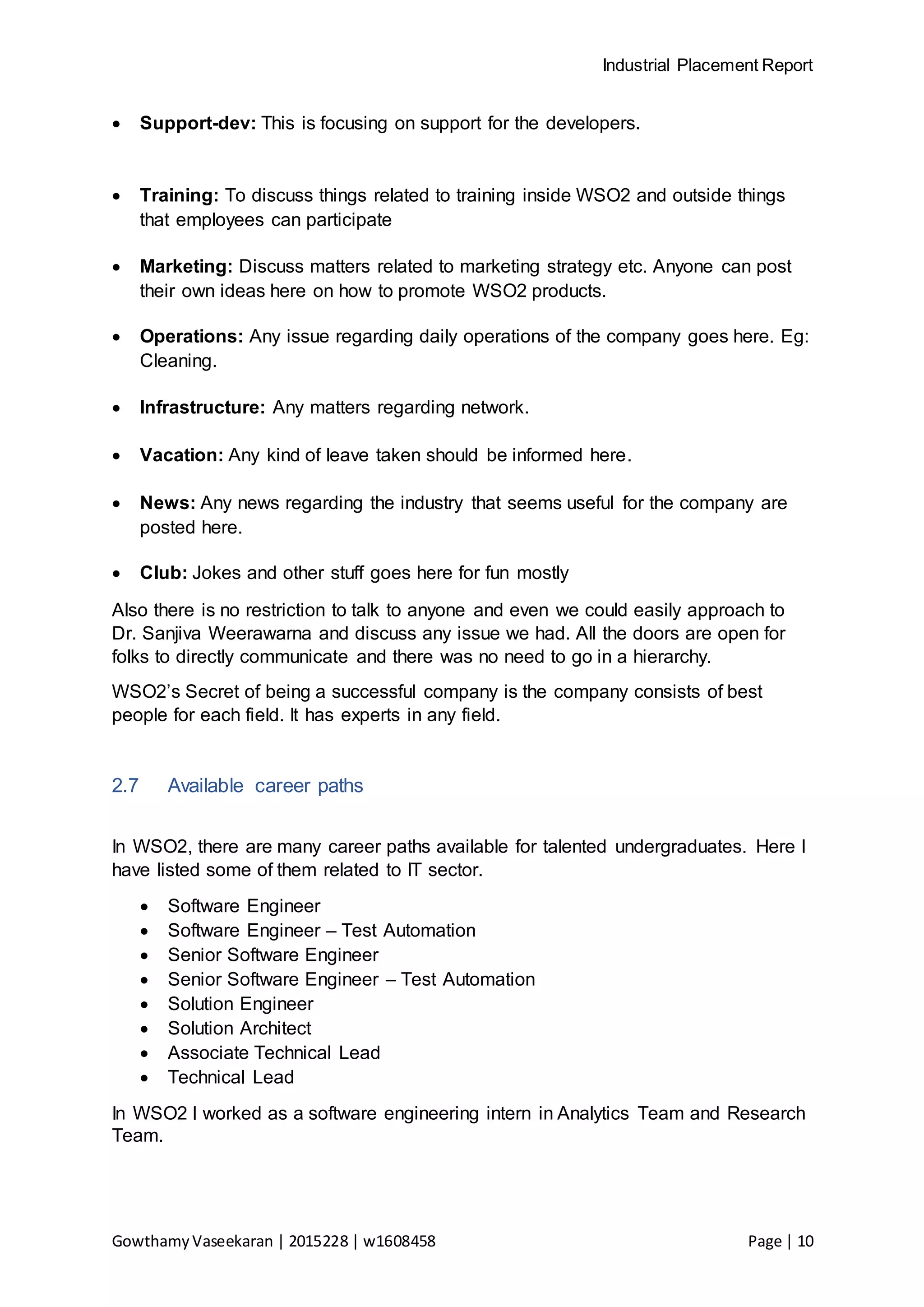 Industrial Placement Report
GowthamyVaseekaran | 2015228 | w1608458 Page | 10
 Support-dev: This is focusing on support for the developers.
 Training: To discuss things related to training inside WSO2 and outside things
that employees can participate
 Marketing: Discuss matters related to marketing strategy etc. Anyone can post
their own ideas here on how to promote WSO2 products.
 Operations: Any issue regarding daily operations of the company goes here. Eg:
Cleaning.
 Infrastructure: Any matters regarding network.
 Vacation: Any kind of leave taken should be informed here.
 News: Any news regarding the industry that seems useful for the company are
posted here.
 Club: Jokes and other stuff goes here for fun mostly
Also there is no restriction to talk to anyone and even we could easily approach to
Dr. Sanjiva Weerawarna and discuss any issue we had. All the doors are open for
folks to directly communicate and there was no need to go in a hierarchy.
WSO2’s Secret of being a successful company is the company consists of best
people for each field. It has experts in any field.
2.7 Available career paths
In WSO2, there are many career paths available for talented undergraduates. Here I
have listed some of them related to IT sector.
 Software Engineer
 Software Engineer – Test Automation
 Senior Software Engineer
 Senior Software Engineer – Test Automation
 Solution Engineer
 Solution Architect
 Associate Technical Lead
 Technical Lead
In WSO2 I worked as a software engineering intern in Analytics Team and Research
Team.
 