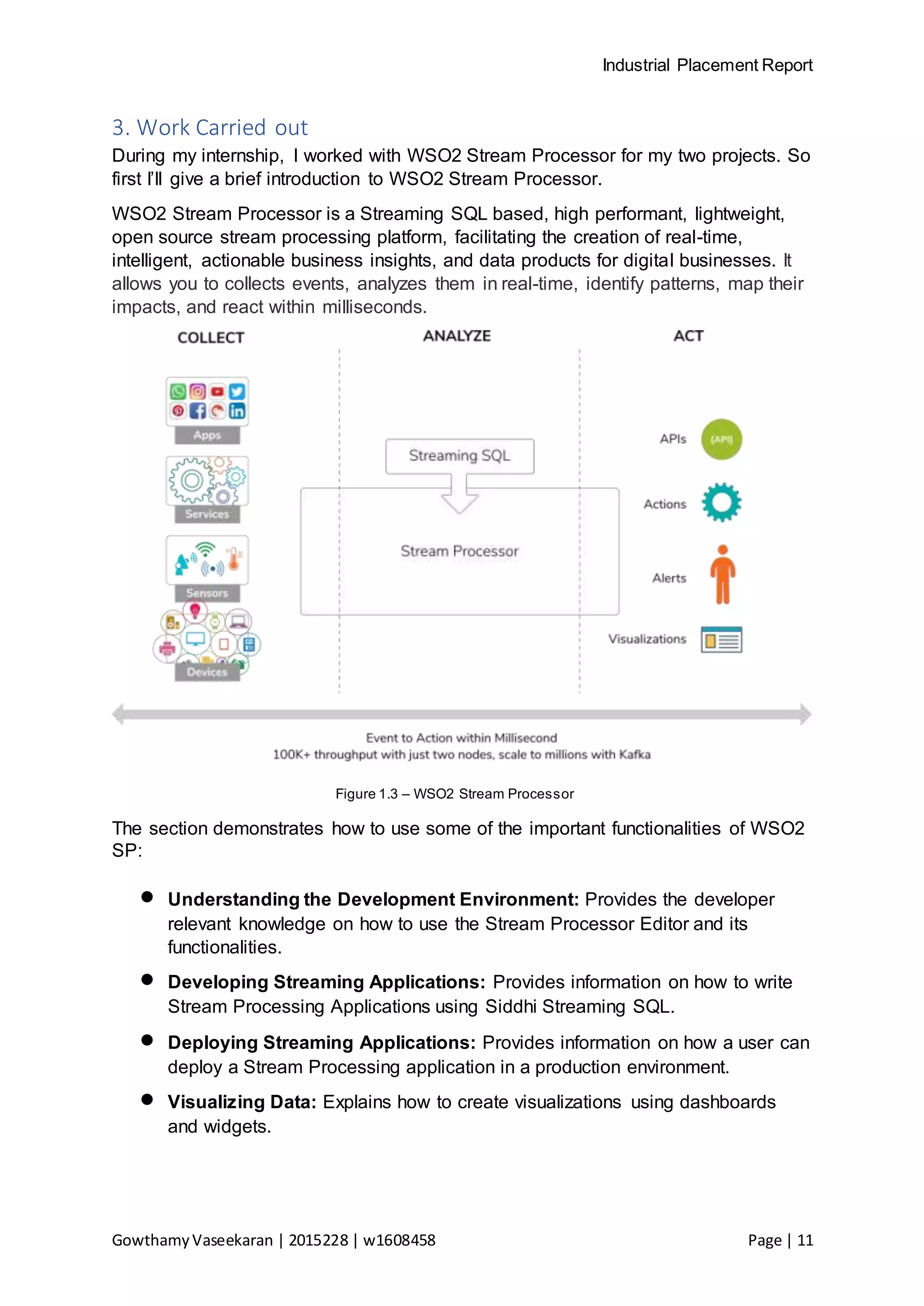 Industrial Placement Report
GowthamyVaseekaran | 2015228 | w1608458 Page | 11
3. Work Carried out
During my internship, I worked with WSO2 Stream Processor for my two projects. So
first I’ll give a brief introduction to WSO2 Stream Processor.
WSO2 Stream Processor is a Streaming SQL based, high performant, lightweight,
open source stream processing platform, facilitating the creation of real-time,
intelligent, actionable business insights, and data products for digital businesses. It
allows you to collects events, analyzes them in real-time, identify patterns, map their
impacts, and react within milliseconds.
Figure 1.3 – WSO2 Stream Processor
The section demonstrates how to use some of the important functionalities of WSO2
SP:
 Understanding the Development Environment: Provides the developer
relevant knowledge on how to use the Stream Processor Editor and its
functionalities.
 Developing Streaming Applications: Provides information on how to write
Stream Processing Applications using Siddhi Streaming SQL.
 Deploying Streaming Applications: Provides information on how a user can
deploy a Stream Processing application in a production environment.
 Visualizing Data: Explains how to create visualizations using dashboards
and widgets.
 