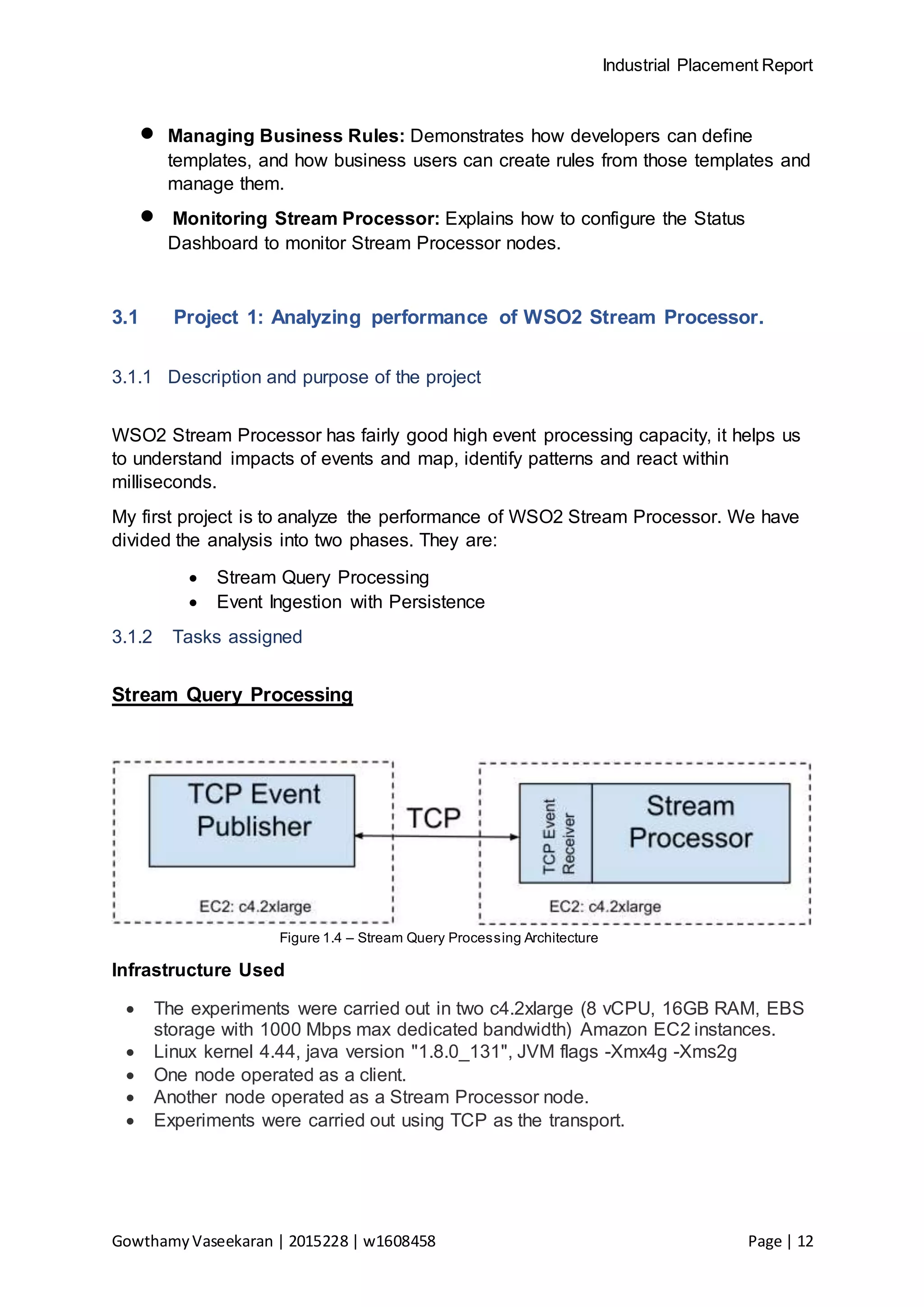 Industrial Placement Report
GowthamyVaseekaran | 2015228 | w1608458 Page | 12
 Managing Business Rules: Demonstrates how developers can define
templates, and how business users can create rules from those templates and
manage them.
 Monitoring Stream Processor: Explains how to configure the Status
Dashboard to monitor Stream Processor nodes.
3.1 Project 1: Analyzing performance of WSO2 Stream Processor.
3.1.1 Description and purpose of the project
WSO2 Stream Processor has fairly good high event processing capacity, it helps us
to understand impacts of events and map, identify patterns and react within
milliseconds.
My first project is to analyze the performance of WSO2 Stream Processor. We have
divided the analysis into two phases. They are:
 Stream Query Processing
 Event Ingestion with Persistence
3.1.2 Tasks assigned
Stream Query Processing
Figure 1.4 – Stream Query Processing Architecture
Infrastructure Used
 The experiments were carried out in two c4.2xlarge (8 vCPU, 16GB RAM, EBS
storage with 1000 Mbps max dedicated bandwidth) Amazon EC2 instances.
 Linux kernel 4.44, java version "1.8.0_131", JVM flags -Xmx4g -Xms2g
 One node operated as a client.
 Another node operated as a Stream Processor node.
 Experiments were carried out using TCP as the transport.
 