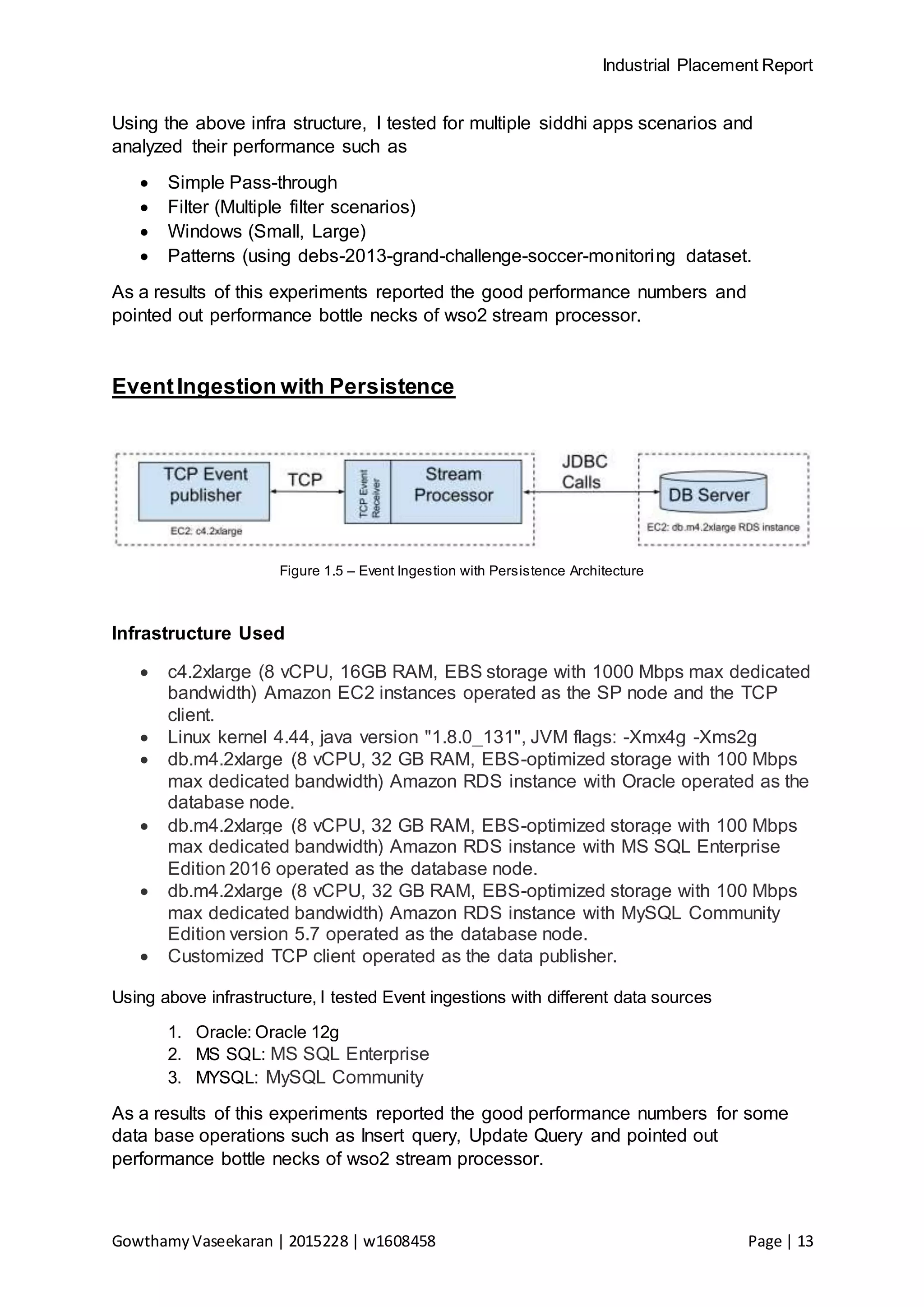 Industrial Placement Report
GowthamyVaseekaran | 2015228 | w1608458 Page | 13
Using the above infra structure, I tested for multiple siddhi apps scenarios and
analyzed their performance such as
 Simple Pass-through
 Filter (Multiple filter scenarios)
 Windows (Small, Large)
 Patterns (using debs-2013-grand-challenge-soccer-monitoring dataset.
As a results of this experiments reported the good performance numbers and
pointed out performance bottle necks of wso2 stream processor.
EventIngestion with Persistence
Figure 1.5 – Event Ingestion with Persistence Architecture
Infrastructure Used
 c4.2xlarge (8 vCPU, 16GB RAM, EBS storage with 1000 Mbps max dedicated
bandwidth) Amazon EC2 instances operated as the SP node and the TCP
client.
 Linux kernel 4.44, java version "1.8.0_131", JVM flags: -Xmx4g -Xms2g
 db.m4.2xlarge (8 vCPU, 32 GB RAM, EBS-optimized storage with 100 Mbps
max dedicated bandwidth) Amazon RDS instance with Oracle operated as the
database node.
 db.m4.2xlarge (8 vCPU, 32 GB RAM, EBS-optimized storage with 100 Mbps
max dedicated bandwidth) Amazon RDS instance with MS SQL Enterprise
Edition 2016 operated as the database node.
 db.m4.2xlarge (8 vCPU, 32 GB RAM, EBS-optimized storage with 100 Mbps
max dedicated bandwidth) Amazon RDS instance with MySQL Community
Edition version 5.7 operated as the database node.
 Customized TCP client operated as the data publisher.
Using above infrastructure, I tested Event ingestions with different data sources
1. Oracle: Oracle 12g
2. MS SQL: MS SQL Enterprise
3. MYSQL: MySQL Community
As a results of this experiments reported the good performance numbers for some
data base operations such as Insert query, Update Query and pointed out
performance bottle necks of wso2 stream processor.
 