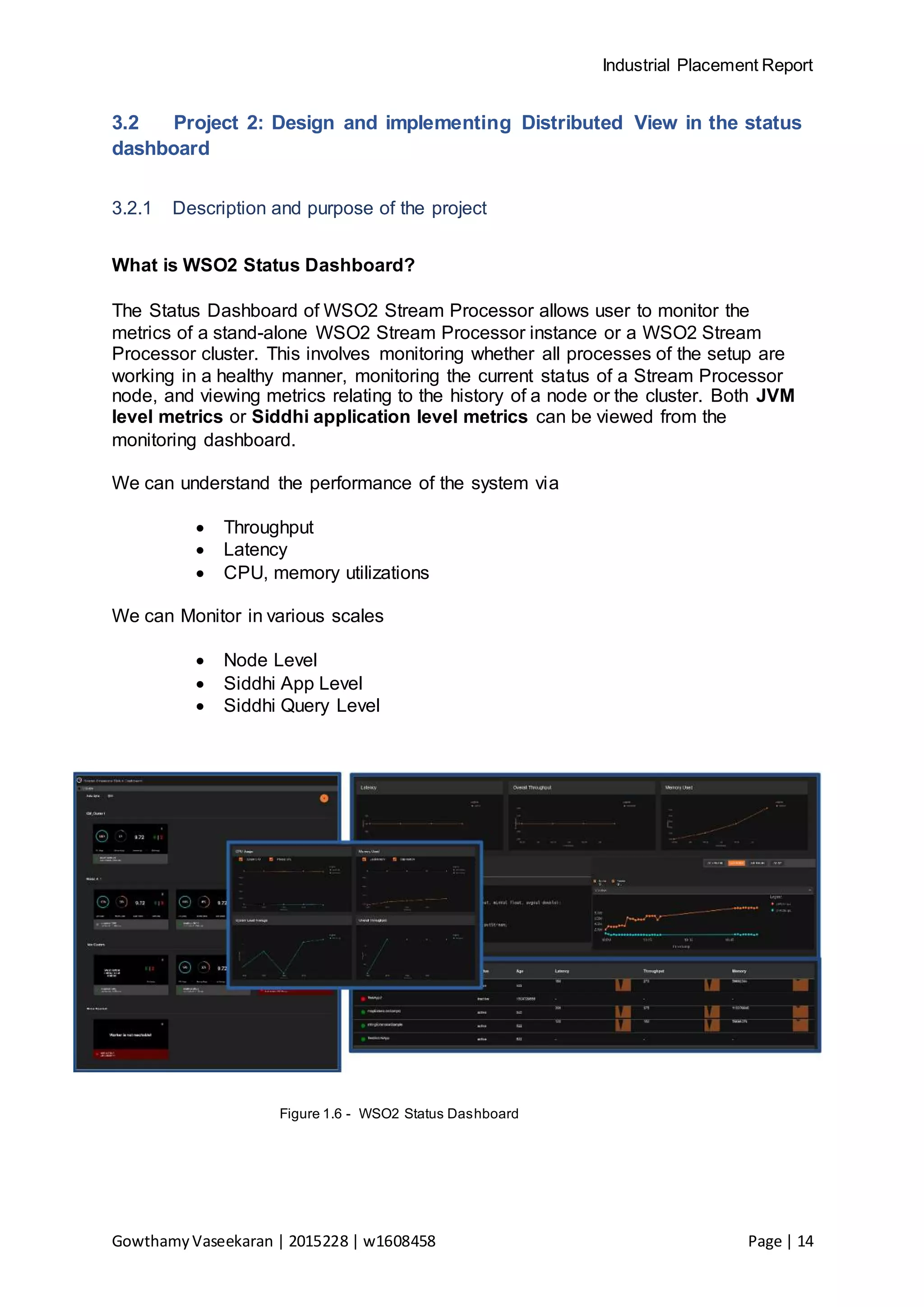 Industrial Placement Report
GowthamyVaseekaran | 2015228 | w1608458 Page | 14
3.2 Project 2: Design and implementing Distributed View in the status
dashboard
3.2.1 Description and purpose of the project
What is WSO2 Status Dashboard?
The Status Dashboard of WSO2 Stream Processor allows user to monitor the
metrics of a stand-alone WSO2 Stream Processor instance or a WSO2 Stream
Processor cluster. This involves monitoring whether all processes of the setup are
working in a healthy manner, monitoring the current status of a Stream Processor
node, and viewing metrics relating to the history of a node or the cluster. Both JVM
level metrics or Siddhi application level metrics can be viewed from the
monitoring dashboard.
We can understand the performance of the system via
 Throughput
 Latency
 CPU, memory utilizations
We can Monitor in various scales
 Node Level
 Siddhi App Level
 Siddhi Query Level
Figure 1.6 - WSO2 Status Dashboard
 