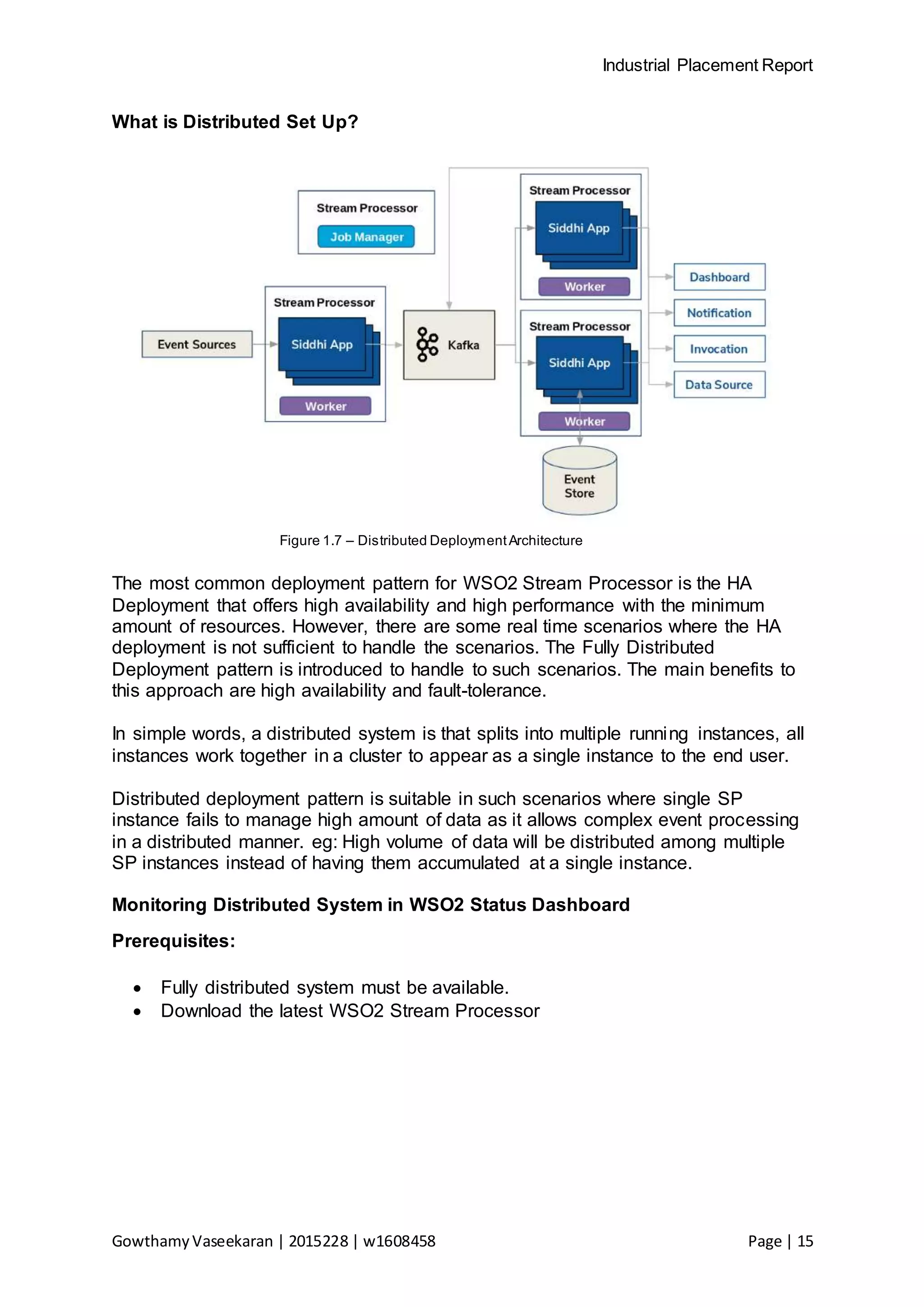 Industrial Placement Report
GowthamyVaseekaran | 2015228 | w1608458 Page | 15
What is Distributed Set Up?
Figure 1.7 – Distributed DeploymentArchitecture
The most common deployment pattern for WSO2 Stream Processor is the HA
Deployment that offers high availability and high performance with the minimum
amount of resources. However, there are some real time scenarios where the HA
deployment is not sufficient to handle the scenarios. The Fully Distributed
Deployment pattern is introduced to handle to such scenarios. The main benefits to
this approach are high availability and fault-tolerance.
In simple words, a distributed system is that splits into multiple running instances, all
instances work together in a cluster to appear as a single instance to the end user.
Distributed deployment pattern is suitable in such scenarios where single SP
instance fails to manage high amount of data as it allows complex event processing
in a distributed manner. eg: High volume of data will be distributed among multiple
SP instances instead of having them accumulated at a single instance.
Monitoring Distributed System in WSO2 Status Dashboard
Prerequisites:
 Fully distributed system must be available.
 Download the latest WSO2 Stream Processor
 