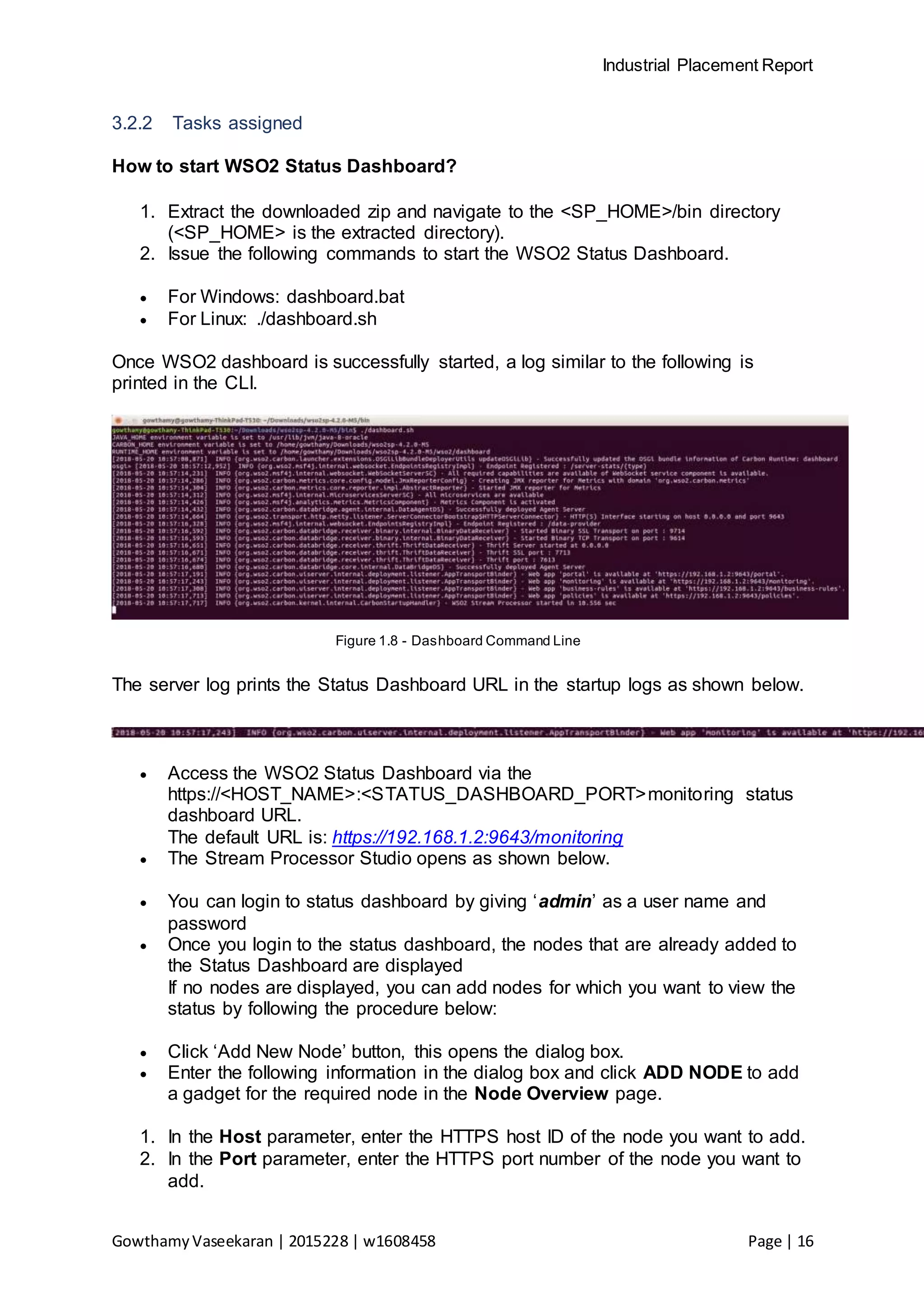 Industrial Placement Report
GowthamyVaseekaran | 2015228 | w1608458 Page | 16
3.2.2 Tasks assigned
How to start WSO2 Status Dashboard?
1. Extract the downloaded zip and navigate to the <SP_HOME>/bin directory
(<SP_HOME> is the extracted directory).
2. Issue the following commands to start the WSO2 Status Dashboard.
 For Windows: dashboard.bat
 For Linux: ./dashboard.sh
Once WSO2 dashboard is successfully started, a log similar to the following is
printed in the CLI.
Figure 1.8 - Dashboard Command Line
The server log prints the Status Dashboard URL in the startup logs as shown below.
 Access the WSO2 Status Dashboard via the
https://<HOST_NAME>:<STATUS_DASHBOARD_PORT>monitoring status
dashboard URL.
The default URL is: https://192.168.1.2:9643/monitoring
 The Stream Processor Studio opens as shown below.
 You can login to status dashboard by giving ‘admin’ as a user name and
password
 Once you login to the status dashboard, the nodes that are already added to
the Status Dashboard are displayed
If no nodes are displayed, you can add nodes for which you want to view the
status by following the procedure below:
 Click ‘Add New Node’ button, this opens the dialog box.
 Enter the following information in the dialog box and click ADD NODE to add
a gadget for the required node in the Node Overview page.
1. In the Host parameter, enter the HTTPS host ID of the node you want to add.
2. In the Port parameter, enter the HTTPS port number of the node you want to
add.
 