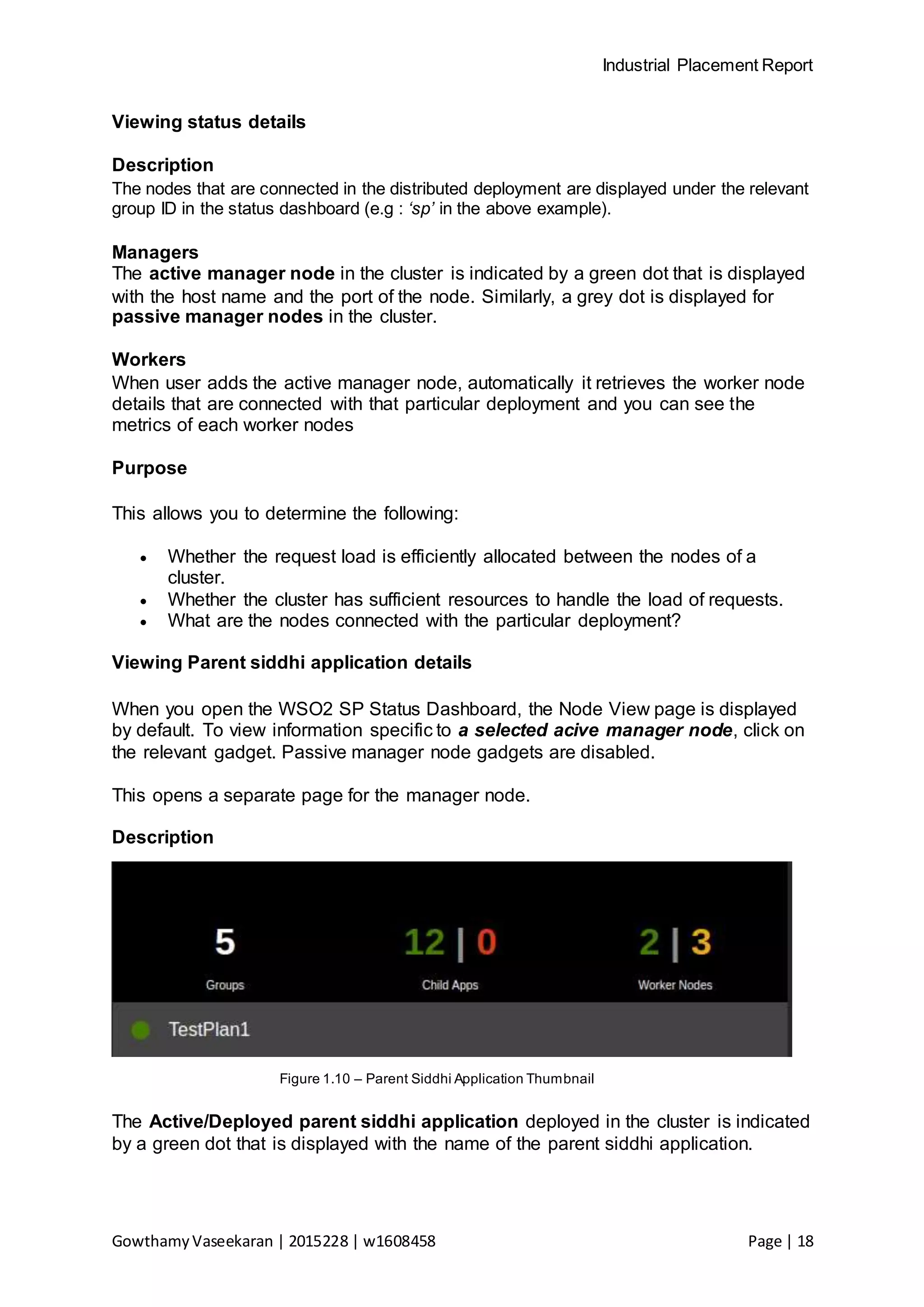 Industrial Placement Report
GowthamyVaseekaran | 2015228 | w1608458 Page | 18
Viewing status details
Description
The nodes that are connected in the distributed deployment are displayed under the relevant
group ID in the status dashboard (e.g : ‘sp’ in the above example).
Managers
The active manager node in the cluster is indicated by a green dot that is displayed
with the host name and the port of the node. Similarly, a grey dot is displayed for
passive manager nodes in the cluster.
Workers
When user adds the active manager node, automatically it retrieves the worker node
details that are connected with that particular deployment and you can see the
metrics of each worker nodes
Purpose
This allows you to determine the following:
 Whether the request load is efficiently allocated between the nodes of a
cluster.
 Whether the cluster has sufficient resources to handle the load of requests.
 What are the nodes connected with the particular deployment?
Viewing Parent siddhi application details
When you open the WSO2 SP Status Dashboard, the Node View page is displayed
by default. To view information specific to a selected acive manager node, click on
the relevant gadget. Passive manager node gadgets are disabled.
This opens a separate page for the manager node.
Description
Figure 1.10 – Parent Siddhi Application Thumbnail
The Active/Deployed parent siddhi application deployed in the cluster is indicated
by a green dot that is displayed with the name of the parent siddhi application.
 