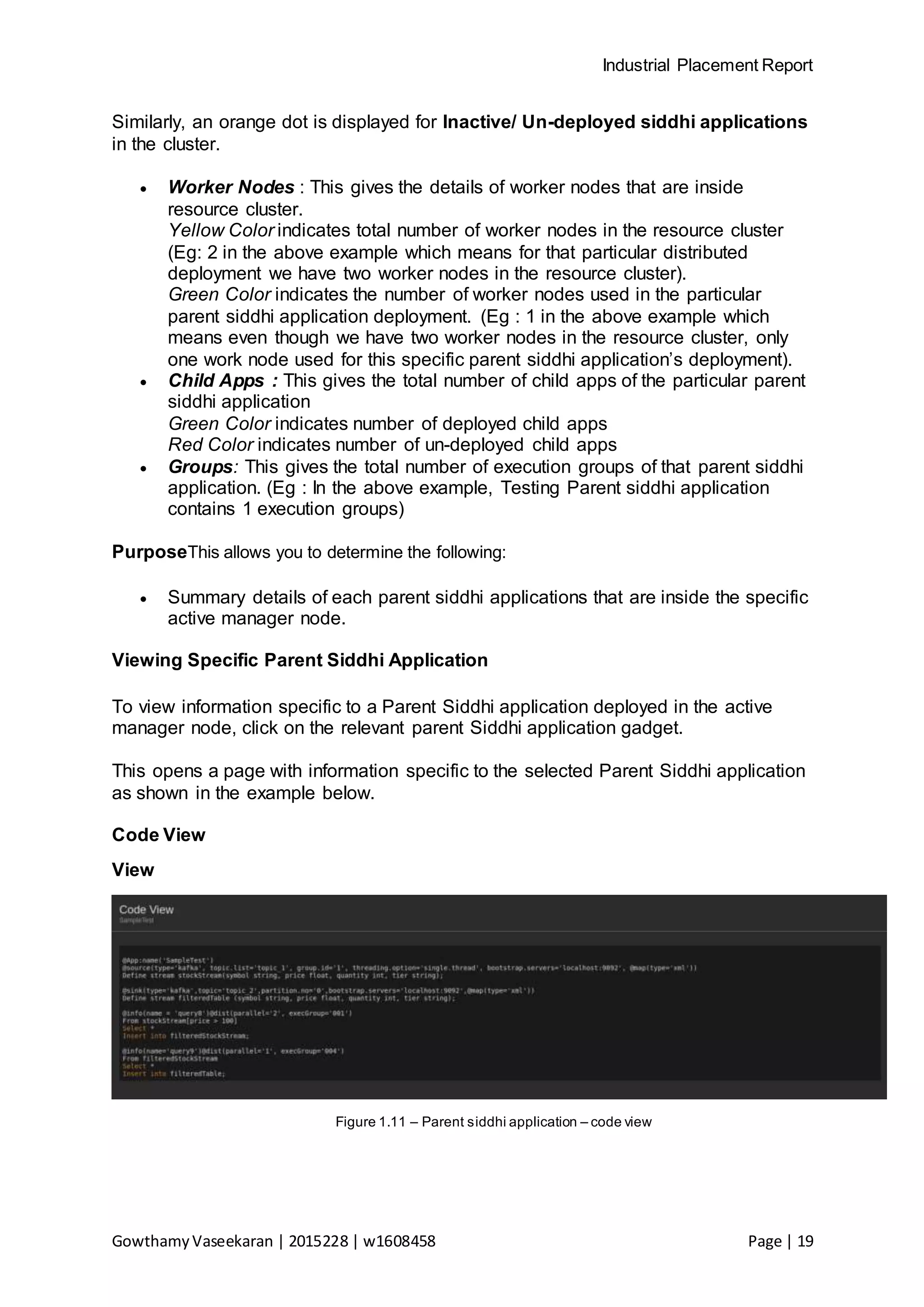 Industrial Placement Report
GowthamyVaseekaran | 2015228 | w1608458 Page | 19
Similarly, an orange dot is displayed for Inactive/ Un-deployed siddhi applications
in the cluster.
 Worker Nodes : This gives the details of worker nodes that are inside
resource cluster.
Yellow Color indicates total number of worker nodes in the resource cluster
(Eg: 2 in the above example which means for that particular distributed
deployment we have two worker nodes in the resource cluster).
Green Color indicates the number of worker nodes used in the particular
parent siddhi application deployment. (Eg : 1 in the above example which
means even though we have two worker nodes in the resource cluster, only
one work node used for this specific parent siddhi application’s deployment).
 Child Apps : This gives the total number of child apps of the particular parent
siddhi application
Green Color indicates number of deployed child apps
Red Color indicates number of un-deployed child apps
 Groups: This gives the total number of execution groups of that parent siddhi
application. (Eg : In the above example, Testing Parent siddhi application
contains 1 execution groups)
PurposeThis allows you to determine the following:
 Summary details of each parent siddhi applications that are inside the specific
active manager node.
Viewing Specific Parent Siddhi Application
To view information specific to a Parent Siddhi application deployed in the active
manager node, click on the relevant parent Siddhi application gadget.
This opens a page with information specific to the selected Parent Siddhi application
as shown in the example below.
Code View
View
Figure 1.11 – Parent siddhi application – code view
 