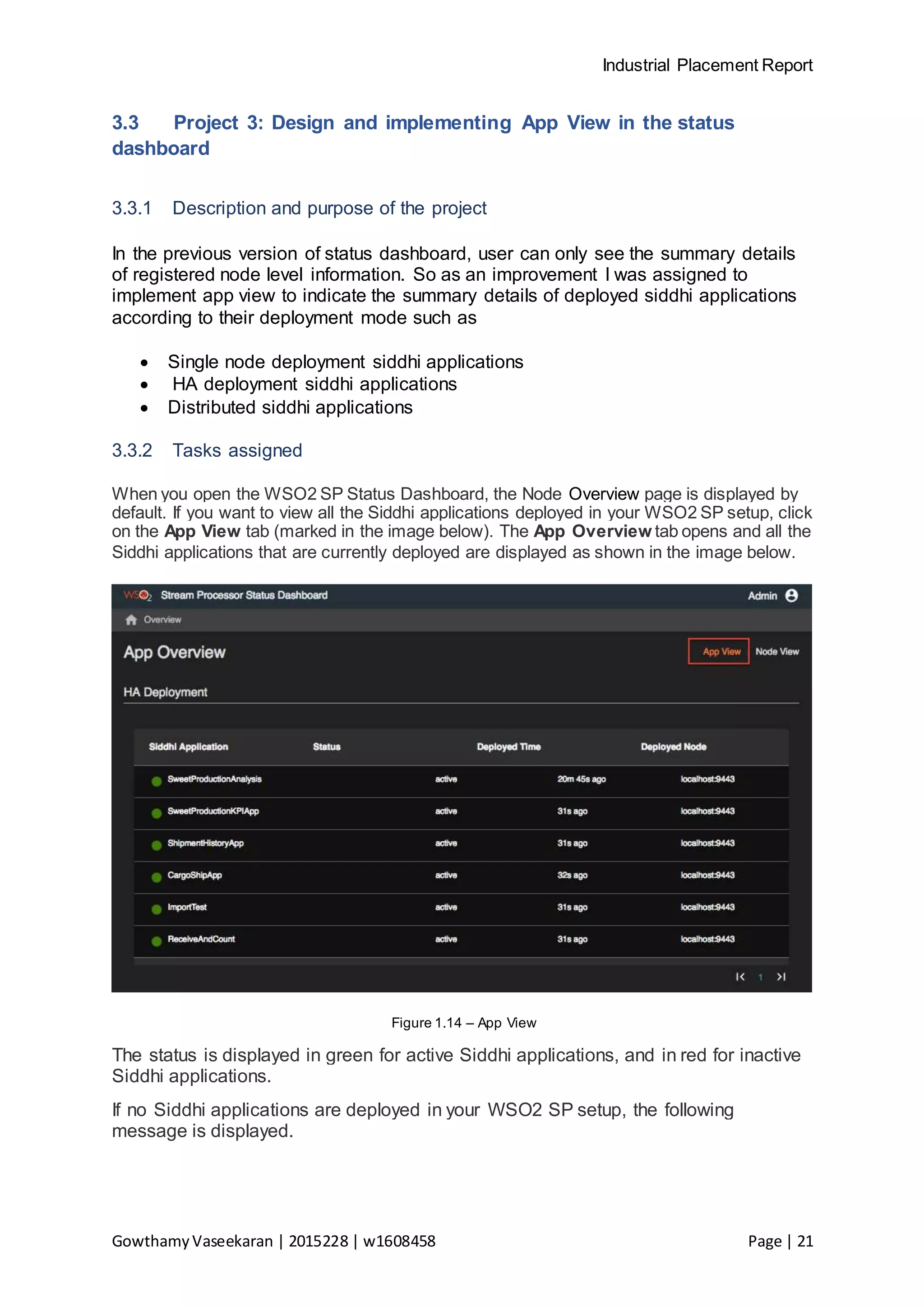 Industrial Placement Report
GowthamyVaseekaran | 2015228 | w1608458 Page | 21
3.3 Project 3: Design and implementing App View in the status
dashboard
3.3.1 Description and purpose of the project
In the previous version of status dashboard, user can only see the summary details
of registered node level information. So as an improvement I was assigned to
implement app view to indicate the summary details of deployed siddhi applications
according to their deployment mode such as
 Single node deployment siddhi applications
 HA deployment siddhi applications
 Distributed siddhi applications
3.3.2 Tasks assigned
When you open the WSO2 SP Status Dashboard, the Node Overview page is displayed by
default. If you want to view all the Siddhi applications deployed in your WSO2 SP setup, click
on the App View tab (marked in the image below). The App Overview tab opens and all the
Siddhi applications that are currently deployed are displayed as shown in the image below.
Figure 1.14 – App View
The status is displayed in green for active Siddhi applications, and in red for inactive
Siddhi applications.
If no Siddhi applications are deployed in your WSO2 SP setup, the following
message is displayed.
 