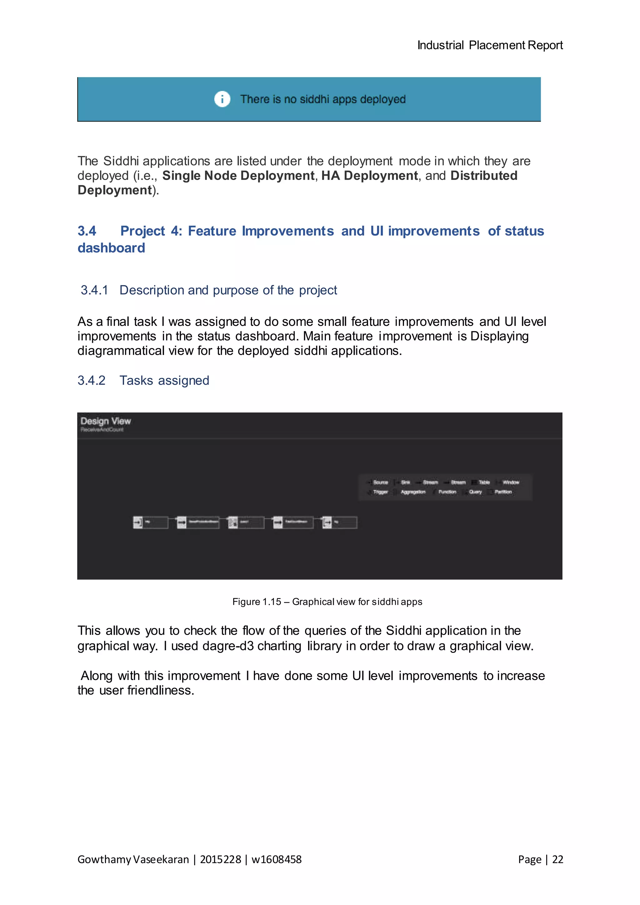 Industrial Placement Report
GowthamyVaseekaran | 2015228 | w1608458 Page | 22
The Siddhi applications are listed under the deployment mode in which they are
deployed (i.e., Single Node Deployment, HA Deployment, and Distributed
Deployment).
3.4 Project 4: Feature Improvements and UI improvements of status
dashboard
3.4.1 Description and purpose of the project
As a final task I was assigned to do some small feature improvements and UI level
improvements in the status dashboard. Main feature improvement is Displaying
diagrammatical view for the deployed siddhi applications.
3.4.2 Tasks assigned
Figure 1.15 – Graphical view for siddhi apps
This allows you to check the flow of the queries of the Siddhi application in the
graphical way. I used dagre-d3 charting library in order to draw a graphical view.
Along with this improvement I have done some UI level improvements to increase
the user friendliness.
 