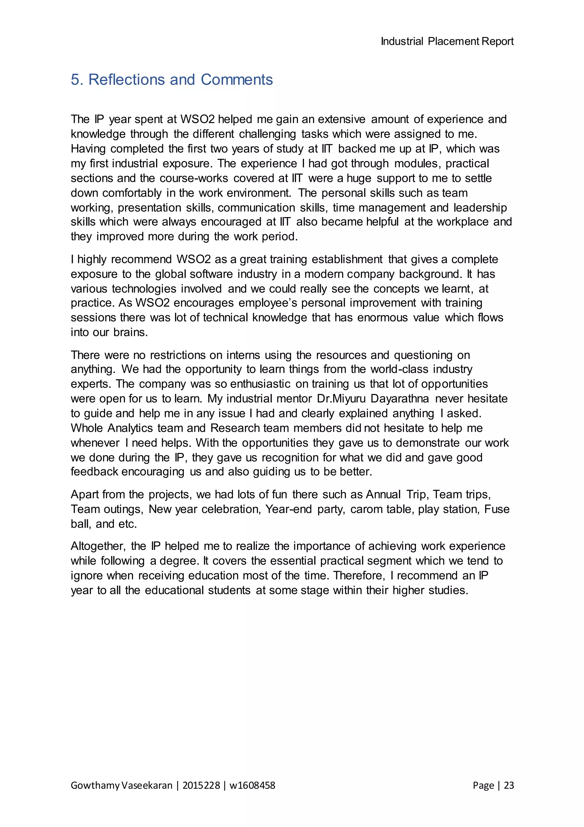 Industrial Placement Report
GowthamyVaseekaran | 2015228 | w1608458 Page | 23
5. Reflections and Comments
The IP year spent at WSO2 helped me gain an extensive amount of experience and
knowledge through the different challenging tasks which were assigned to me.
Having completed the first two years of study at IIT backed me up at IP, which was
my first industrial exposure. The experience I had got through modules, practical
sections and the course-works covered at IIT were a huge support to me to settle
down comfortably in the work environment. The personal skills such as team
working, presentation skills, communication skills, time management and leadership
skills which were always encouraged at IIT also became helpful at the workplace and
they improved more during the work period.
I highly recommend WSO2 as a great training establishment that gives a complete
exposure to the global software industry in a modern company background. It has
various technologies involved and we could really see the concepts we learnt, at
practice. As WSO2 encourages employee’s personal improvement with training
sessions there was lot of technical knowledge that has enormous value which flows
into our brains.
There were no restrictions on interns using the resources and questioning on
anything. We had the opportunity to learn things from the world-class industry
experts. The company was so enthusiastic on training us that lot of opportunities
were open for us to learn. My industrial mentor Dr.Miyuru Dayarathna never hesitate
to guide and help me in any issue I had and clearly explained anything I asked.
Whole Analytics team and Research team members did not hesitate to help me
whenever I need helps. With the opportunities they gave us to demonstrate our work
we done during the IP, they gave us recognition for what we did and gave good
feedback encouraging us and also guiding us to be better.
Apart from the projects, we had lots of fun there such as Annual Trip, Team trips,
Team outings, New year celebration, Year-end party, carom table, play station, Fuse
ball, and etc.
Altogether, the IP helped me to realize the importance of achieving work experience
while following a degree. It covers the essential practical segment which we tend to
ignore when receiving education most of the time. Therefore, I recommend an IP
year to all the educational students at some stage within their higher studies.
 