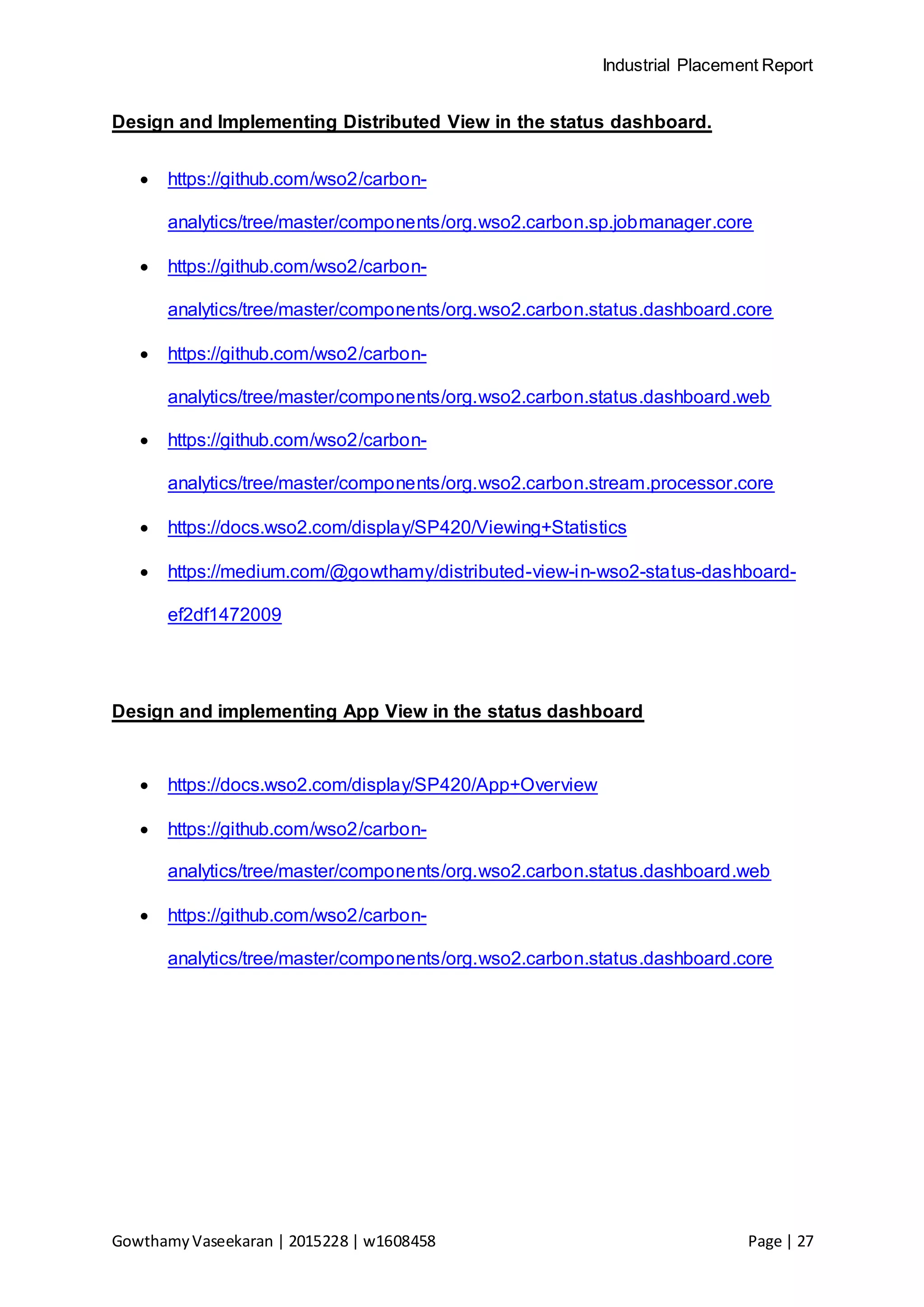 Industrial Placement Report
GowthamyVaseekaran | 2015228 | w1608458 Page | 27
Design and Implementing Distributed View in the status dashboard.
 https://github.com/wso2/carbon-
analytics/tree/master/components/org.wso2.carbon.sp.jobmanager.core
 https://github.com/wso2/carbon-
analytics/tree/master/components/org.wso2.carbon.status.dashboard.core
 https://github.com/wso2/carbon-
analytics/tree/master/components/org.wso2.carbon.status.dashboard.web
 https://github.com/wso2/carbon-
analytics/tree/master/components/org.wso2.carbon.stream.processor.core
 https://docs.wso2.com/display/SP420/Viewing+Statistics
 https://medium.com/@gowthamy/distributed-view-in-wso2-status-dashboard-
ef2df1472009
Design and implementing App View in the status dashboard
 https://docs.wso2.com/display/SP420/App+Overview
 https://github.com/wso2/carbon-
analytics/tree/master/components/org.wso2.carbon.status.dashboard.web
 https://github.com/wso2/carbon-
analytics/tree/master/components/org.wso2.carbon.status.dashboard.core
 