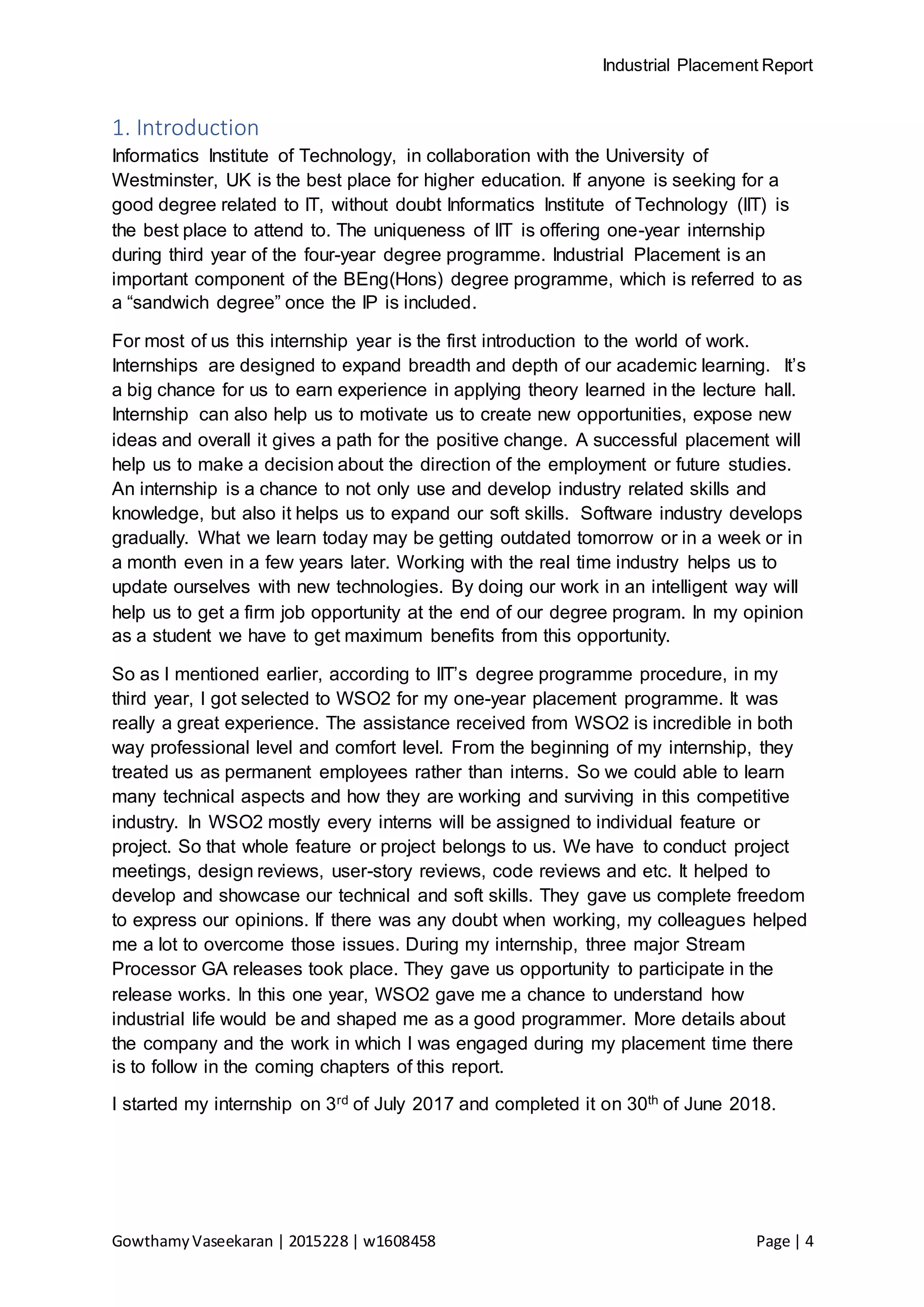Industrial Placement Report
GowthamyVaseekaran | 2015228 | w1608458 Page | 4
1. Introduction
Informatics Institute of Technology, in collaboration with the University of
Westminster, UK is the best place for higher education. If anyone is seeking for a
good degree related to IT, without doubt Informatics Institute of Technology (IIT) is
the best place to attend to. The uniqueness of IIT is offering one-year internship
during third year of the four-year degree programme. Industrial Placement is an
important component of the BEng(Hons) degree programme, which is referred to as
a “sandwich degree” once the IP is included.
For most of us this internship year is the first introduction to the world of work.
Internships are designed to expand breadth and depth of our academic learning. It’s
a big chance for us to earn experience in applying theory learned in the lecture hall.
Internship can also help us to motivate us to create new opportunities, expose new
ideas and overall it gives a path for the positive change. A successful placement will
help us to make a decision about the direction of the employment or future studies.
An internship is a chance to not only use and develop industry related skills and
knowledge, but also it helps us to expand our soft skills. Software industry develops
gradually. What we learn today may be getting outdated tomorrow or in a week or in
a month even in a few years later. Working with the real time industry helps us to
update ourselves with new technologies. By doing our work in an intelligent way will
help us to get a firm job opportunity at the end of our degree program. In my opinion
as a student we have to get maximum benefits from this opportunity.
So as I mentioned earlier, according to IIT’s degree programme procedure, in my
third year, I got selected to WSO2 for my one-year placement programme. It was
really a great experience. The assistance received from WSO2 is incredible in both
way professional level and comfort level. From the beginning of my internship, they
treated us as permanent employees rather than interns. So we could able to learn
many technical aspects and how they are working and surviving in this competitive
industry. In WSO2 mostly every interns will be assigned to individual feature or
project. So that whole feature or project belongs to us. We have to conduct project
meetings, design reviews, user-story reviews, code reviews and etc. It helped to
develop and showcase our technical and soft skills. They gave us complete freedom
to express our opinions. If there was any doubt when working, my colleagues helped
me a lot to overcome those issues. During my internship, three major Stream
Processor GA releases took place. They gave us opportunity to participate in the
release works. In this one year, WSO2 gave me a chance to understand how
industrial life would be and shaped me as a good programmer. More details about
the company and the work in which I was engaged during my placement time there
is to follow in the coming chapters of this report.
I started my internship on 3rd of July 2017 and completed it on 30th of June 2018.
 