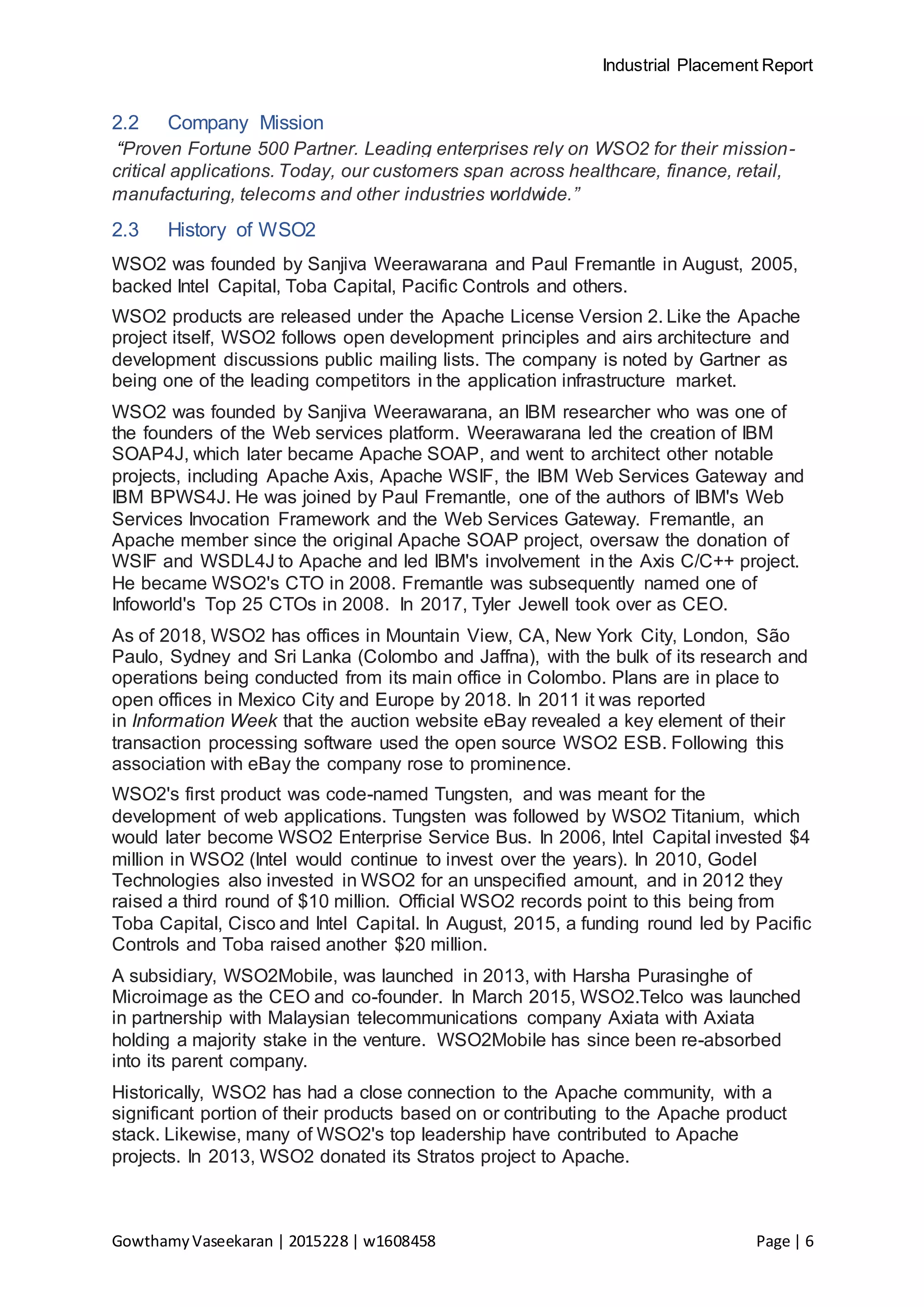 Industrial Placement Report
GowthamyVaseekaran | 2015228 | w1608458 Page | 6
2.2 Company Mission
“Proven Fortune 500 Partner. Leading enterprises rely on WSO2 for their mission-
critical applications. Today, our customers span across healthcare, finance, retail,
manufacturing, telecoms and other industries worldwide.”
2.3 History of WSO2
WSO2 was founded by Sanjiva Weerawarana and Paul Fremantle in August, 2005,
backed Intel Capital, Toba Capital, Pacific Controls and others.
WSO2 products are released under the Apache License Version 2. Like the Apache
project itself, WSO2 follows open development principles and airs architecture and
development discussions public mailing lists. The company is noted by Gartner as
being one of the leading competitors in the application infrastructure market.
WSO2 was founded by Sanjiva Weerawarana, an IBM researcher who was one of
the founders of the Web services platform. Weerawarana led the creation of IBM
SOAP4J, which later became Apache SOAP, and went to architect other notable
projects, including Apache Axis, Apache WSIF, the IBM Web Services Gateway and
IBM BPWS4J. He was joined by Paul Fremantle, one of the authors of IBM's Web
Services Invocation Framework and the Web Services Gateway. Fremantle, an
Apache member since the original Apache SOAP project, oversaw the donation of
WSIF and WSDL4J to Apache and led IBM's involvement in the Axis C/C++ project.
He became WSO2's CTO in 2008. Fremantle was subsequently named one of
Infoworld's Top 25 CTOs in 2008. In 2017, Tyler Jewell took over as CEO.
As of 2018, WSO2 has offices in Mountain View, CA, New York City, London, São
Paulo, Sydney and Sri Lanka (Colombo and Jaffna), with the bulk of its research and
operations being conducted from its main office in Colombo. Plans are in place to
open offices in Mexico City and Europe by 2018. In 2011 it was reported
in Information Week that the auction website eBay revealed a key element of their
transaction processing software used the open source WSO2 ESB. Following this
association with eBay the company rose to prominence.
WSO2's first product was code-named Tungsten, and was meant for the
development of web applications. Tungsten was followed by WSO2 Titanium, which
would later become WSO2 Enterprise Service Bus. In 2006, Intel Capital invested $4
million in WSO2 (Intel would continue to invest over the years). In 2010, Godel
Technologies also invested in WSO2 for an unspecified amount, and in 2012 they
raised a third round of $10 million. Official WSO2 records point to this being from
Toba Capital, Cisco and Intel Capital. In August, 2015, a funding round led by Pacific
Controls and Toba raised another $20 million.
A subsidiary, WSO2Mobile, was launched in 2013, with Harsha Purasinghe of
Microimage as the CEO and co-founder. In March 2015, WSO2.Telco was launched
in partnership with Malaysian telecommunications company Axiata with Axiata
holding a majority stake in the venture. WSO2Mobile has since been re-absorbed
into its parent company.
Historically, WSO2 has had a close connection to the Apache community, with a
significant portion of their products based on or contributing to the Apache product
stack. Likewise, many of WSO2's top leadership have contributed to Apache
projects. In 2013, WSO2 donated its Stratos project to Apache.
 