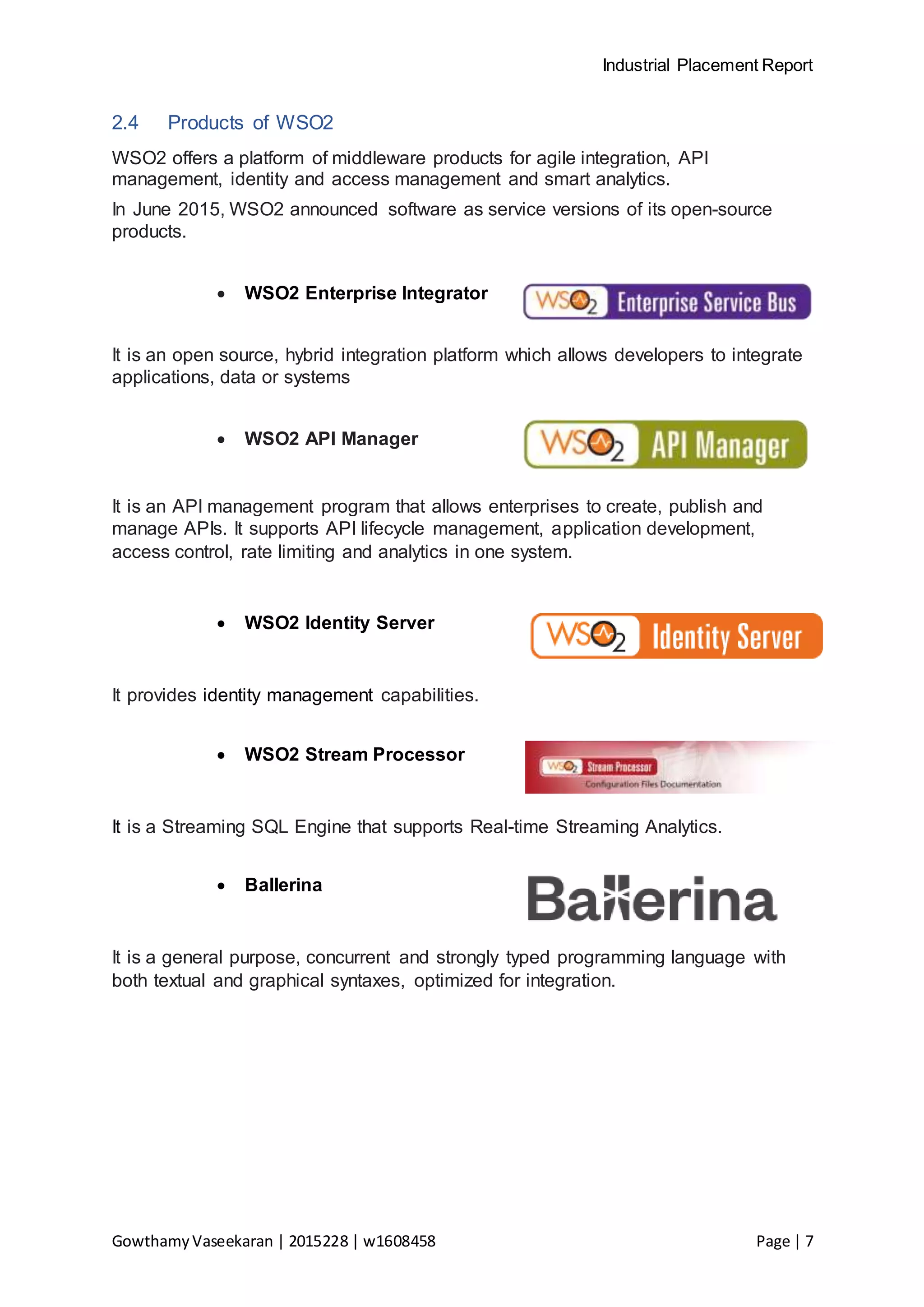 Industrial Placement Report
GowthamyVaseekaran | 2015228 | w1608458 Page | 7
2.4 Products of WSO2
WSO2 offers a platform of middleware products for agile integration, API
management, identity and access management and smart analytics.
In June 2015, WSO2 announced software as service versions of its open-source
products.
 WSO2 Enterprise Integrator
It is an open source, hybrid integration platform which allows developers to integrate
applications, data or systems
 WSO2 API Manager
It is an API management program that allows enterprises to create, publish and
manage APIs. It supports API lifecycle management, application development,
access control, rate limiting and analytics in one system.
 WSO2 Identity Server
It provides identity management capabilities.
 WSO2 Stream Processor
It is a Streaming SQL Engine that supports Real-time Streaming Analytics.
 Ballerina
It is a general purpose, concurrent and strongly typed programming language with
both textual and graphical syntaxes, optimized for integration.
 