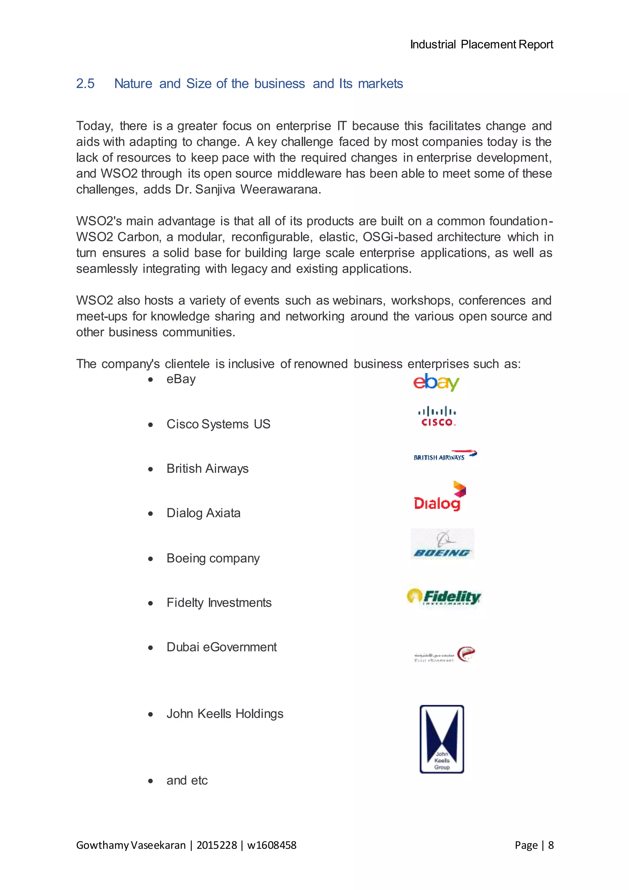 Industrial Placement Report
GowthamyVaseekaran | 2015228 | w1608458 Page | 8
2.5 Nature and Size of the business and Its markets
Today, there is a greater focus on enterprise IT because this facilitates change and
aids with adapting to change. A key challenge faced by most companies today is the
lack of resources to keep pace with the required changes in enterprise development,
and WSO2 through its open source middleware has been able to meet some of these
challenges, adds Dr. Sanjiva Weerawarana.
WSO2's main advantage is that all of its products are built on a common foundation-
WSO2 Carbon, a modular, reconfigurable, elastic, OSGi-based architecture which in
turn ensures a solid base for building large scale enterprise applications, as well as
seamlessly integrating with legacy and existing applications.
WSO2 also hosts a variety of events such as webinars, workshops, conferences and
meet-ups for knowledge sharing and networking around the various open source and
other business communities.
The company's clientele is inclusive of renowned business enterprises such as:
 eBay
 Cisco Systems US
 British Airways
 Dialog Axiata
 Boeing company
 Fidelty Investments
 Dubai eGovernment
 John Keells Holdings
 and etc
 
