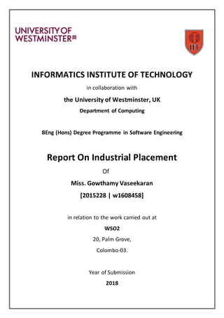 INFORMATICS INSTITUTE OF TECHNOLOGY
in collaboration with
the University of Westminster, UK
Department of Computing
BEng (Hons) Degree Programme in Software Engineering
Report On Industrial Placement
Of
Miss. Gowthamy Vaseekaran
[2015228 | w1608458]
in relation to the work carried out at
WSO2
20, Palm Grove,
Colombo-03.
Year of Submission
2018
 
