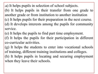 (a) It helps pupils in selection of school subjects.
(b) It helps pupils in their transfer from one grade to
another grade or from institution to another institution
(c) It helps pupils for their preparation in the next course.
(d) It develops interests among the pupils for community
service.
(e) It helps the pupils to find part time employment.
(f) It helps the pupils for their participation in different
co-curricular activities.
(g) It helps the students to enter into vocational schools
of training, different training institutions and colleges.
(h) It helps pupils in locating and securing employment
when they leave their schools.
 