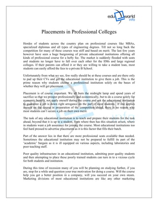 Placements in Professional Colleges

Hordes of students across the country plan on professional courses like MBAs,
specialized diplomas and all types of engineering degrees. Till not so long back the
competition for many of these courses was stiff and based on merit. The last few years
however have seen a huge burgeoning of private educational institutions offering all
kinds of professional course for a hefty fee. The market is suddenly flooded with seats
and students no longer have to fall over each other for the IIMs and large regional
colleges. If their parents can afford it or they are willing to take a student loan, most
students can easily afford the fees to a private B School.

Unfortunately from what we see, few really should be at these courses and are there only
to pad up their CVs and get the educational institution to give them a job. This is the
prime reason why students choose a professional institution solely on the bases of
whether they will get placement.

Placement is of course important. We all burn the midnight lamp and spend years of
sacrifice so that we prosper professionally and economically, but to do a course solely for
economic benefit, not apply oneself during the course and ask the educational institution
to guarantee a job is down right arrogance on the part of most students. If one applies
oneself on the course in preparation of the competition ahead, there is no reason why
most students can’t secure a job on their own merit.

The task of any educational institution is to teach and prepare their students for the task
ahead, beyond that it is up to a student, from where then has this situation arisen, where
in students want a job assurance for joining the course. Most educational institutions too
feel hard pressed to advertise placements as it is this factor that fills their batch.

Part of the answer lies in that there are more professional seats available than needed.
Sometimes the educational institution may not be prepared to fulfill its part of the
‘academic’ bargain as it is ill equipped on various aspects, including laboratories and
poor teaching staff.

Poor quality infrastructure in an educational institution, admitting poor quality students
and then attempting to place these poorly trained students can turn in to a vicious cycle
for both students and institution.

During this time of recession many of you will be planning on studying further, if you
are, stop for a while and question your true motivation for doing a course. Will the course
help you get a better position in a company, will you succeed on your own steam.
Marketing divisions of most educational institutions are like any other marketing
 