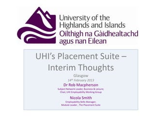 UHI’s Placement Suite –
Interim Thoughts
Glasgow
14th February 2013
Dr Rob Macpherson
Subject Network Leader, Business & Leisure;
Chair, UHI Employability Working Group
Nicola Smith
Employability Skills Manager;
Module Leader , The Placement Suite
 