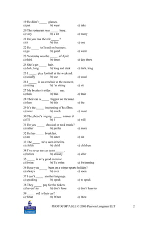PHOTOCOPIABLE © 2006 Pearson Longman ELT 2
19 He didn’t _____ glasses.
a) put b) wear c) take
20 The restaurant was _____ busy.
a) very b) a lot c) many
21 Do you like the red _____ ?
a) it b) that c) one
22 He _____ to Brazil on business.
a) go b) goed c) went
23 Yesterday was the _____ of April.
a) third b) three c) day three
24 She’s got _____ hair.
a) dark, long b) long and dark c) dark, long
25 I _____ play football at the weekend.
a) usually b) use c) usual
26 I _____ in an armchair at the moment.
a) sitting b) ‘m sitting c) sit
27 My brother is older _____ me.
a) then b) that c) than
28 Their car is _____ biggest on the road.
a) than b) this c) the
29 It’s the _____ interesting of his films.
a) more b) much c) most
30 The phone’s ringing: _____ answer it.
a) I’ll b) I c) will
31 Do you _____ classical or rock music?
a) rather b) prefer c) more
32 He has _____ breakfast.
a) ate b) eaten c) eat
33 The _____ have seen it before.
a) childs b) child c) children
34 I’ve never met an actor _____ .
a) before b) already c) after
35 _____ is very good exercise.
a) Swim b) To swim c) Swimming
36 Have you _____ been on a winter sports holiday?
a) always b) ever c) soon
37 I can’t _____ another language.
a) speaking b) speak c) to speak
38 They _____ pay for the tickets.
a) haven’t to b) don’t have c) don’t have to
39 _____ old is their car?
a) What b) When c) How
 